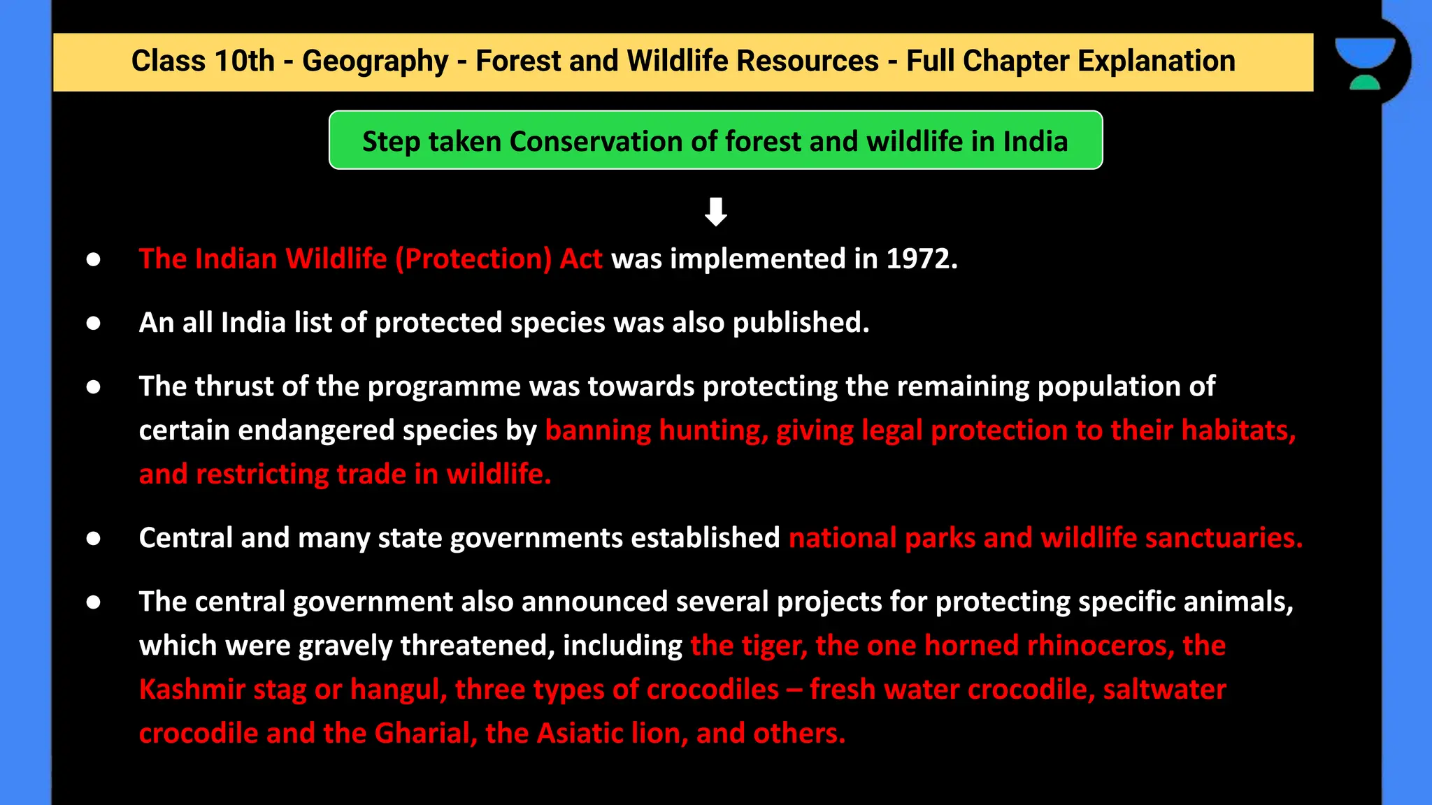 Class 10th - Geography - Forest and Wildlife Resources - Full Chapter Explanation
Step taken Conservation of forest and wildlife in India
● The Indian Wildlife (Protection) Act was implemented in 1972.
● An all India list of protected species was also published.
● The thrust of the programme was towards protecting the remaining population of
certain endangered species by banning hunting, giving legal protection to their habitats,
and restricting trade in wildlife.
● Central and many state governments established national parks and wildlife sanctuaries.
● The central government also announced several projects for protecting specific animals,
which were gravely threatened, including the tiger, the one horned rhinoceros, the
Kashmir stag or hangul, three types of crocodiles – fresh water crocodile, saltwater
crocodile and the Gharial, the Asiatic lion, and others.
 
