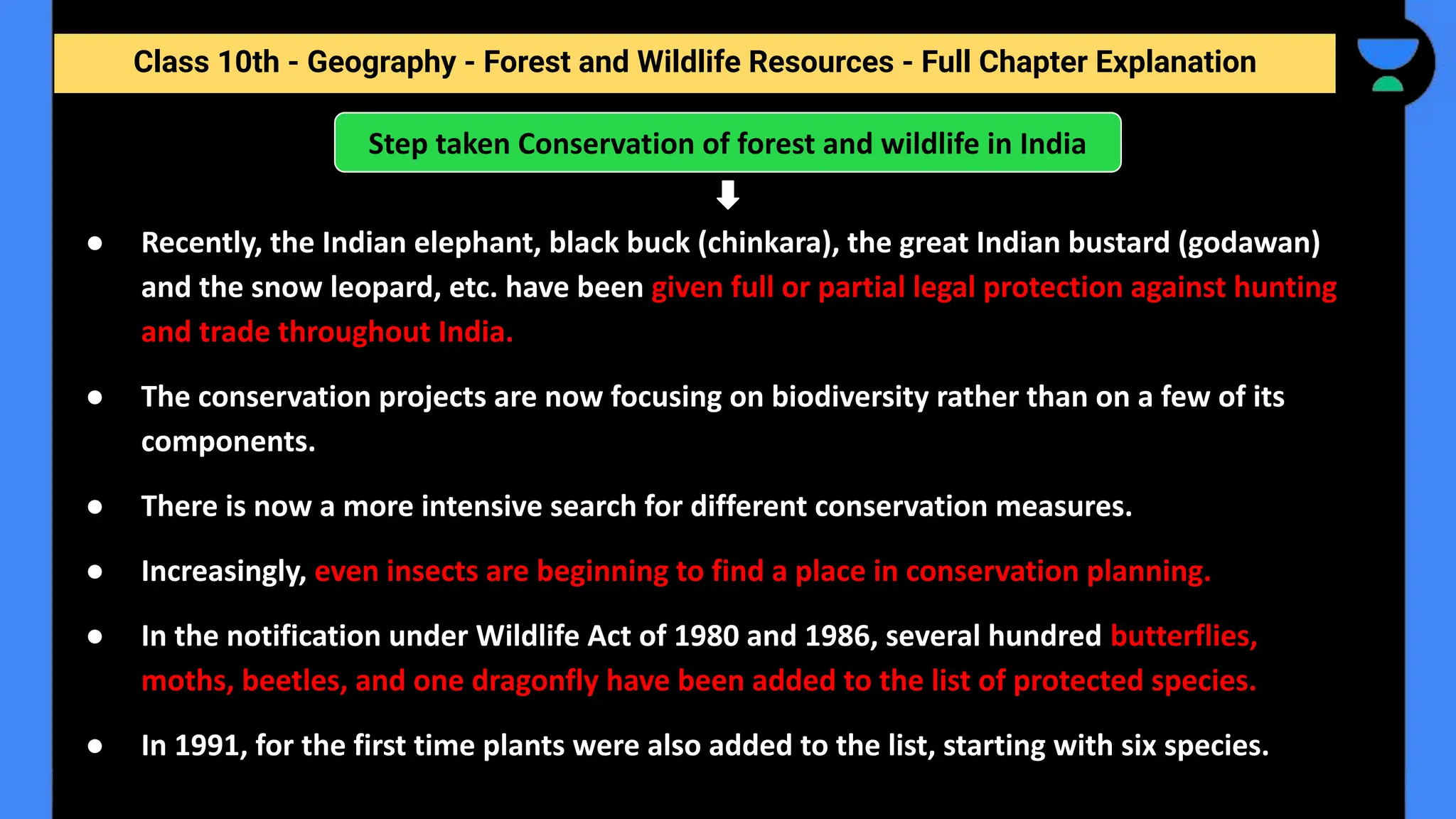 Class 10th - Geography - Forest and Wildlife Resources - Full Chapter Explanation
● Recently, the Indian elephant, black buck (chinkara), the great Indian bustard (godawan)
and the snow leopard, etc. have been given full or partial legal protection against hunting
and trade throughout India.
● The conservation projects are now focusing on biodiversity rather than on a few of its
components.
● There is now a more intensive search for different conservation measures.
● Increasingly, even insects are beginning to find a place in conservation planning.
● In the notification under Wildlife Act of 1980 and 1986, several hundred butterflies,
moths, beetles, and one dragonfly have been added to the list of protected species.
● In 1991, for the first time plants were also added to the list, starting with six species.
Step taken Conservation of forest and wildlife in India
 