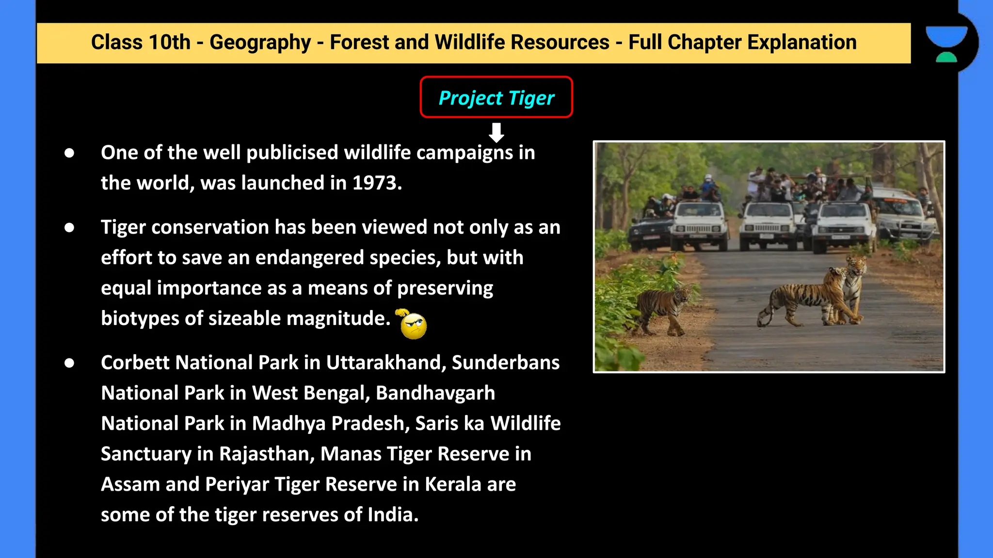 Class 10th - Geography - Forest and Wildlife Resources - Full Chapter Explanation
Project Tiger
● One of the well publicised wildlife campaigns in
the world, was launched in 1973.
● Tiger conservation has been viewed not only as an
effort to save an endangered species, but with
equal importance as a means of preserving
biotypes of sizeable magnitude.
● Corbett National Park in Uttarakhand, Sunderbans
National Park in West Bengal, Bandhavgarh
National Park in Madhya Pradesh, Saris ka Wildlife
Sanctuary in Rajasthan, Manas Tiger Reserve in
Assam and Periyar Tiger Reserve in Kerala are
some of the tiger reserves of India.
 