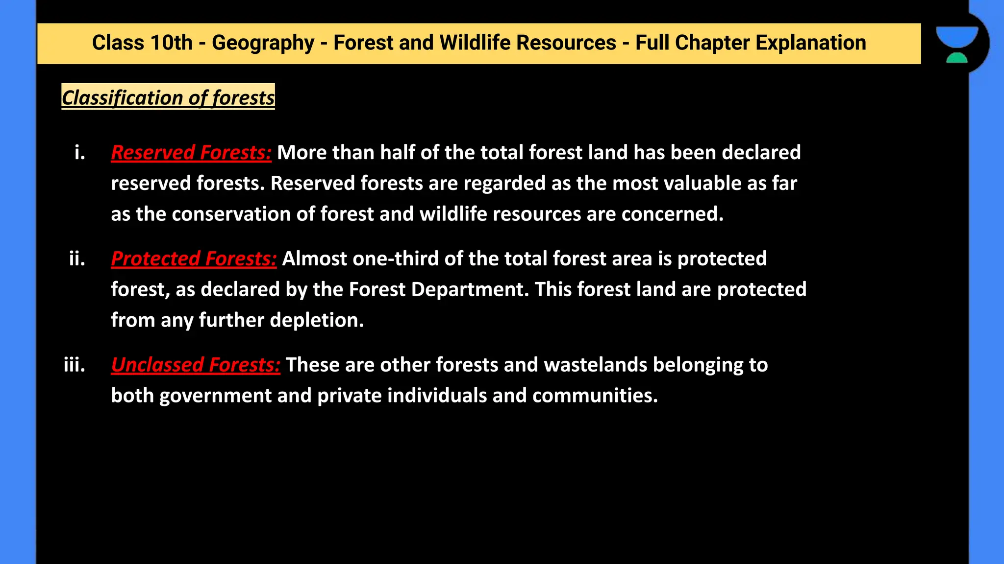 Class 10th - Geography - Forest and Wildlife Resources - Full Chapter Explanation
Classification of forests
i. Reserved Forests: More than half of the total forest land has been declared
reserved forests. Reserved forests are regarded as the most valuable as far
as the conservation of forest and wildlife resources are concerned.
ii. Protected Forests: Almost one-third of the total forest area is protected
forest, as declared by the Forest Department. This forest land are protected
from any further depletion.
iii. Unclassed Forests: These are other forests and wastelands belonging to
both government and private individuals and communities.
 