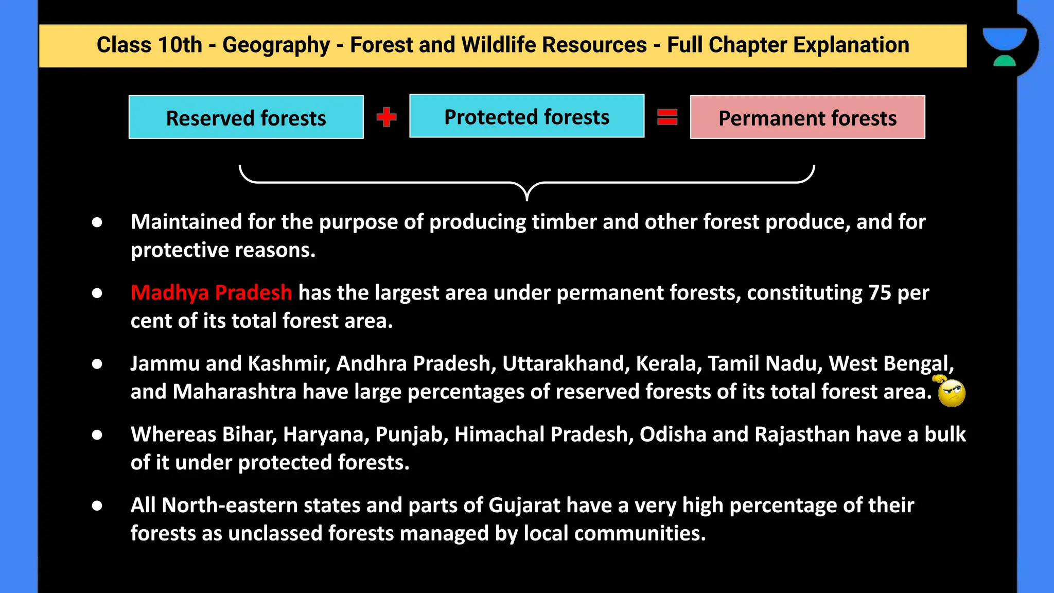 Class 10th - Geography - Forest and Wildlife Resources - Full Chapter Explanation
● Maintained for the purpose of producing timber and other forest produce, and for
protective reasons.
● Madhya Pradesh has the largest area under permanent forests, constituting 75 per
cent of its total forest area.
● Jammu and Kashmir, Andhra Pradesh, Uttarakhand, Kerala, Tamil Nadu, West Bengal,
and Maharashtra have large percentages of reserved forests of its total forest area.
● Whereas Bihar, Haryana, Punjab, Himachal Pradesh, Odisha and Rajasthan have a bulk
of it under protected forests.
● All North-eastern states and parts of Gujarat have a very high percentage of their
forests as unclassed forests managed by local communities.
Reserved forests Protected forests Permanent forests
 
