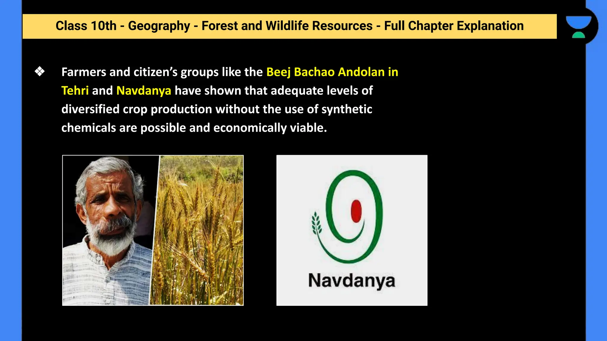 Class 10th - Geography - Forest and Wildlife Resources - Full Chapter Explanation
❖ Farmers and citizen’s groups like the Beej Bachao Andolan in
Tehri and Navdanya have shown that adequate levels of
diversified crop production without the use of synthetic
chemicals are possible and economically viable.
 