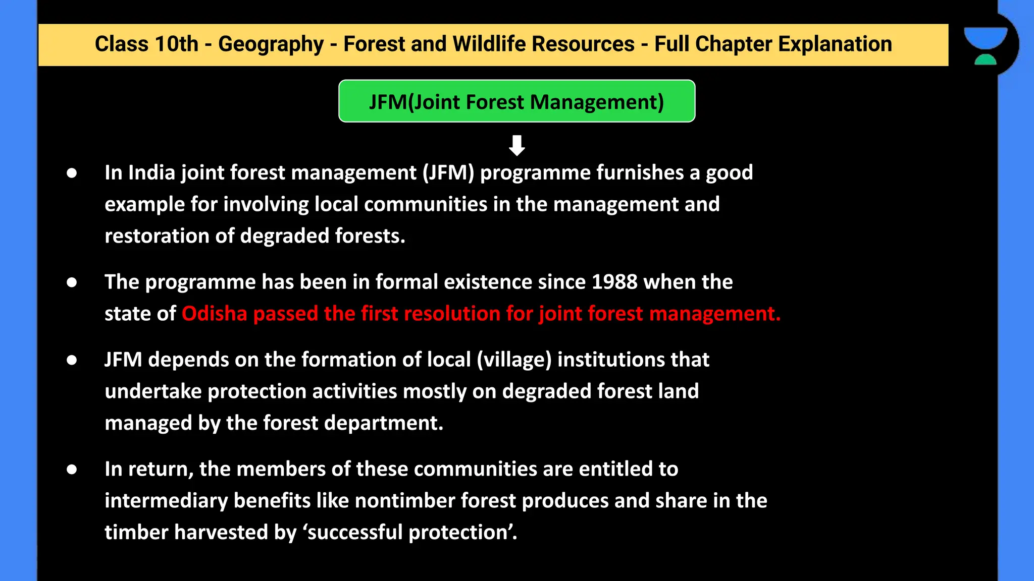 Class 10th - Geography - Forest and Wildlife Resources - Full Chapter Explanation
JFM(Joint Forest Management)
● In India joint forest management (JFM) programme furnishes a good
example for involving local communities in the management and
restoration of degraded forests.
● The programme has been in formal existence since 1988 when the
state of Odisha passed the first resolution for joint forest management.
● JFM depends on the formation of local (village) institutions that
undertake protection activities mostly on degraded forest land
managed by the forest department.
● In return, the members of these communities are entitled to
intermediary benefits like nontimber forest produces and share in the
timber harvested by ‘successful protection’.
 