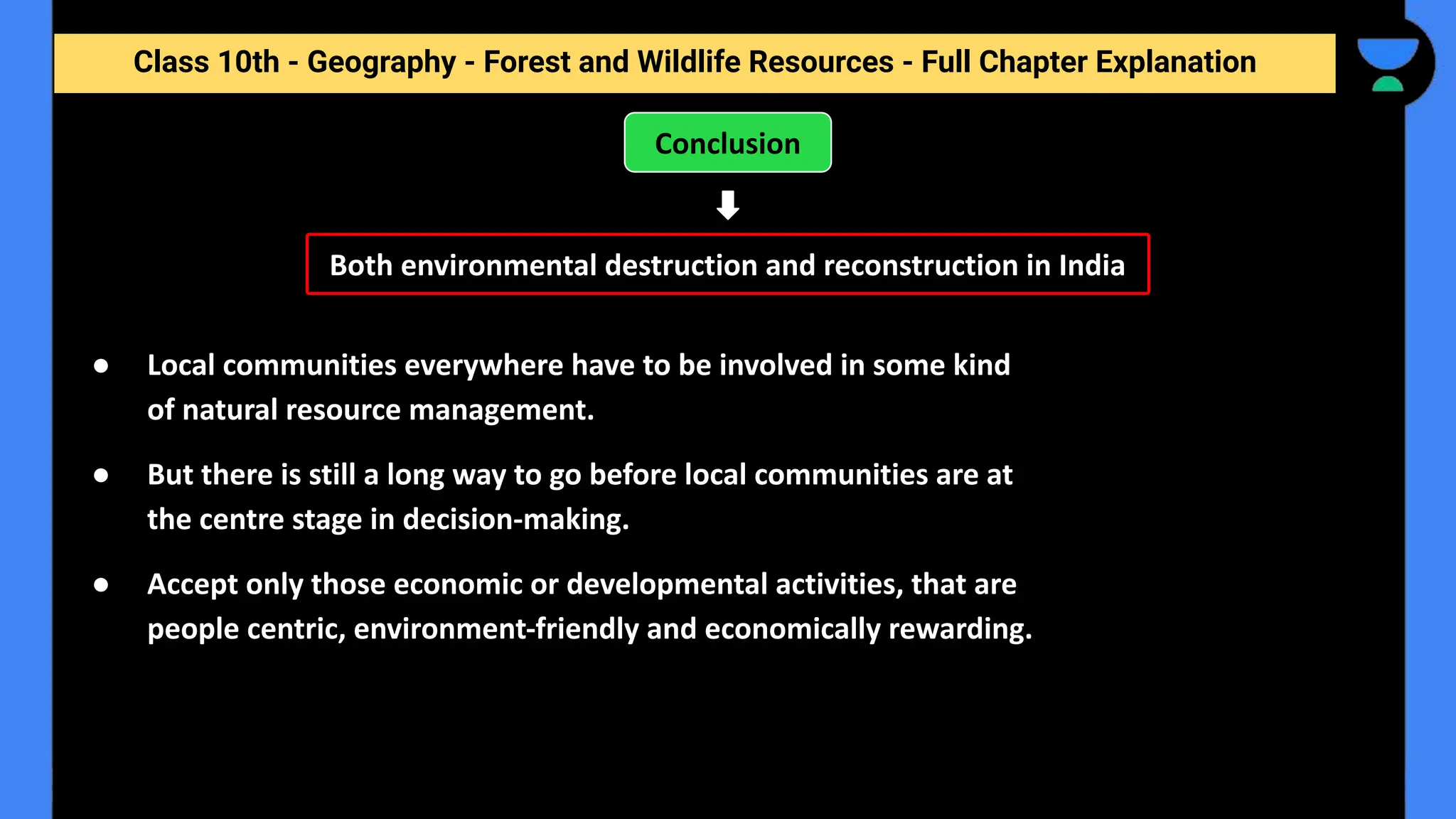 Class 10th - Geography - Forest and Wildlife Resources - Full Chapter Explanation
Conclusion
● Local communities everywhere have to be involved in some kind
of natural resource management.
● But there is still a long way to go before local communities are at
the centre stage in decision-making.
● Accept only those economic or developmental activities, that are
people centric, environment-friendly and economically rewarding.
Both environmental destruction and reconstruction in India
 