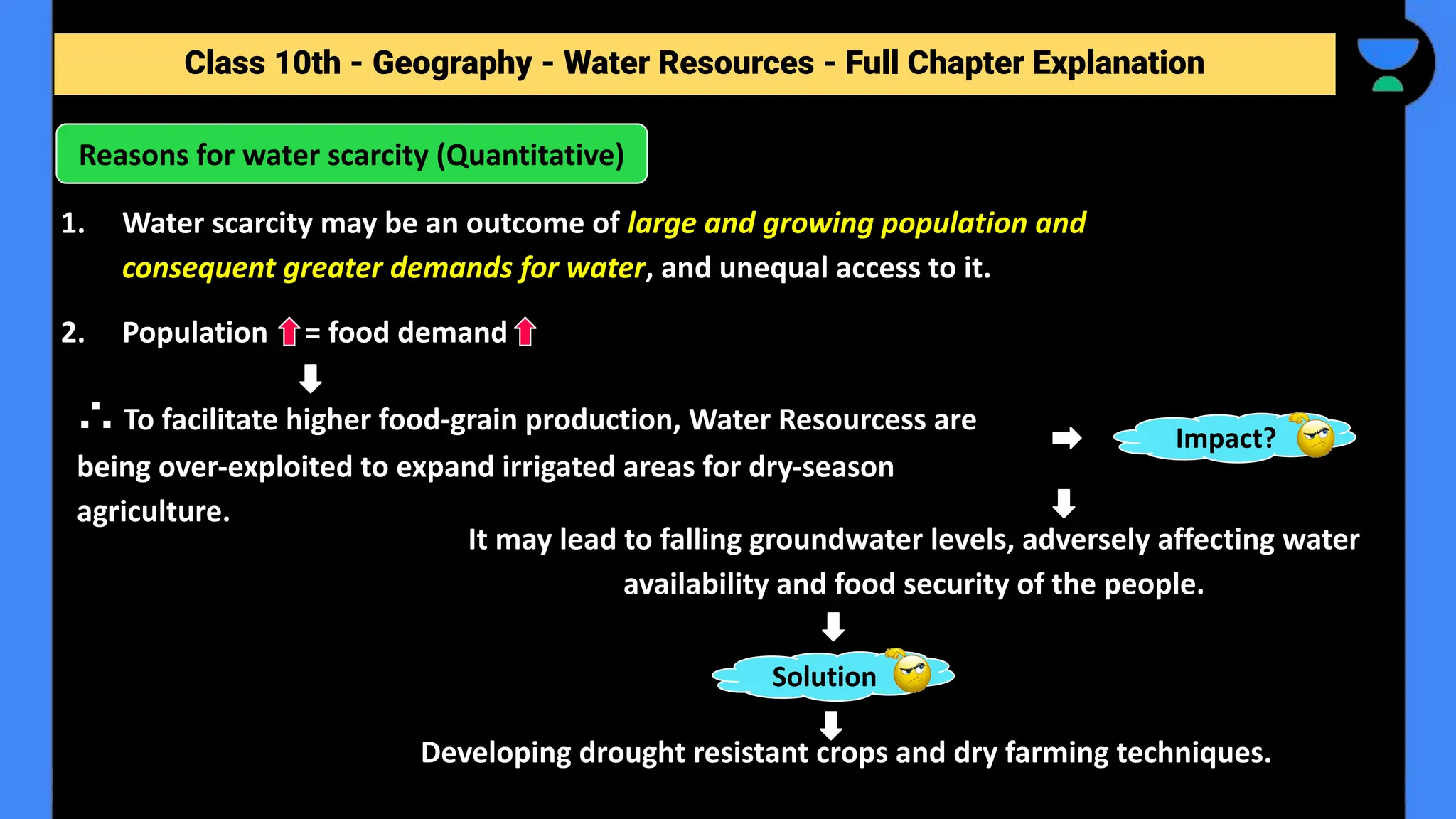 Class 10th - Geography - Forest and Wildlife Resources - Full Chapter Explanation
1. Water scarcity may be an outcome of large and growing population and
consequent greater demands for water, and unequal access to it.
2. Population = food demand
Reasons for water scarcity (Quantitative)
Class 10th - Geography - Water Resources - Full Chapter Explanation
∴ To facilitate higher food-grain production, Water Resourcess are
being over-exploited to expand irrigated areas for dry-season
agriculture.
Impact?
It may lead to falling groundwater levels, adversely affecting water
availability and food security of the people.
Solution
Developing drought resistant crops and dry farming techniques.
 
