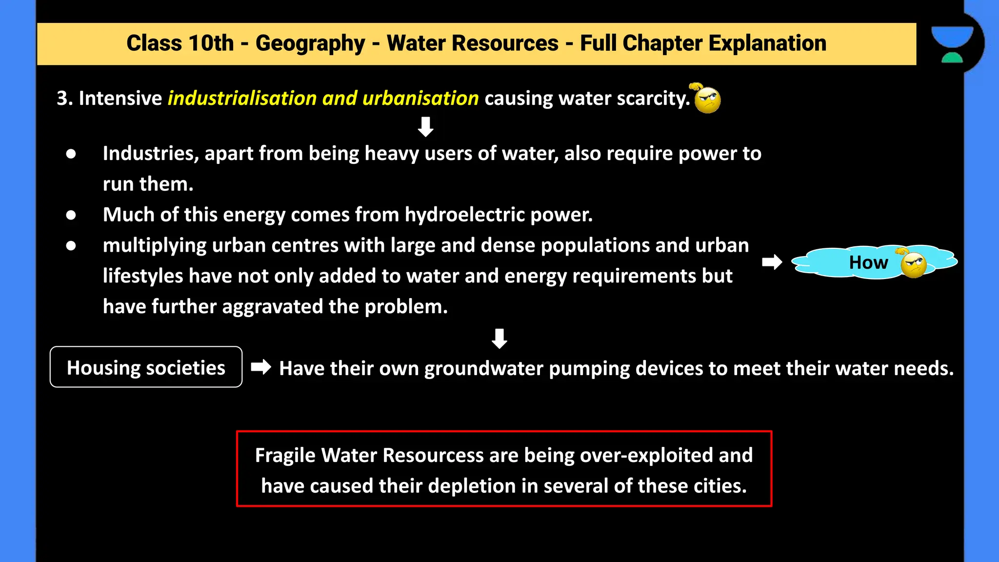 Class 10th - Geography - Forest and Wildlife Resources - Full Chapter Explanation
● Industries, apart from being heavy users of water, also require power to
run them.
● Much of this energy comes from hydroelectric power.
● multiplying urban centres with large and dense populations and urban
lifestyles have not only added to water and energy requirements but
have further aggravated the problem.
3. Intensive industrialisation and urbanisation causing water scarcity.
Class 10th - Geography - Water Resources - Full Chapter Explanation
How
Have their own groundwater pumping devices to meet their water needs.
Housing societies
Fragile Water Resourcess are being over-exploited and
have caused their depletion in several of these cities.
 