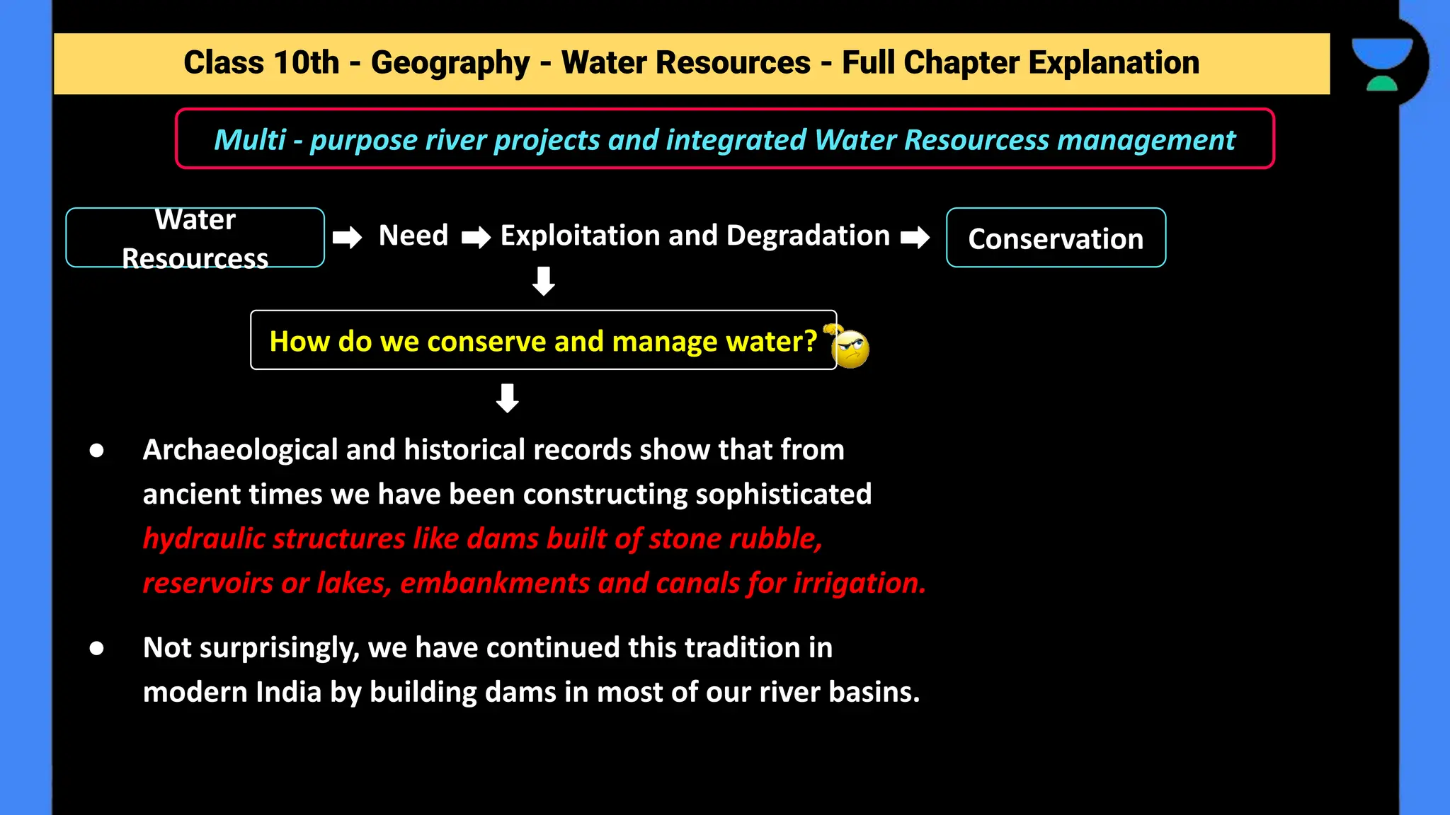 Class 10th - Geography - Forest and Wildlife Resources - Full Chapter Explanation
Multi - purpose river projects and integrated Water Resourcess management
Class 10th - Geography - Water Resources - Full Chapter Explanation
● Archaeological and historical records show that from
ancient times we have been constructing sophisticated
hydraulic structures like dams built of stone rubble,
reservoirs or lakes, embankments and canals for irrigation.
● Not surprisingly, we have continued this tradition in
modern India by building dams in most of our river basins.
How do we conserve and manage water?
Water
Resourcess
Need Exploitation and Degradation Conservation
 