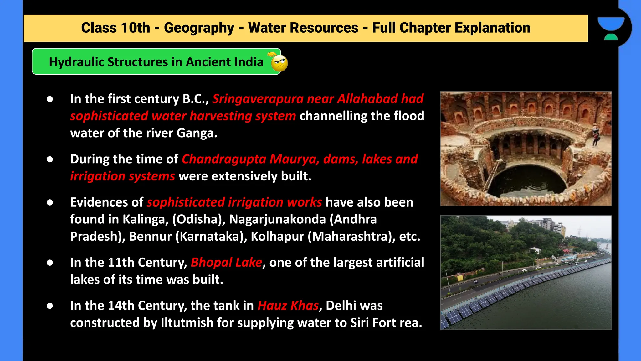 Class 10th - Geography - Forest and Wildlife Resources - Full Chapter Explanation
Hydraulic Structures in Ancient India
Class 10th - Geography - Water Resources - Full Chapter Explanation
● In the first century B.C., Sringaverapura near Allahabad had
sophisticated water harvesting system channelling the flood
water of the river Ganga.
● During the time of Chandragupta Maurya, dams, lakes and
irrigation systems were extensively built.
● Evidences of sophisticated irrigation works have also been
found in Kalinga, (Odisha), Nagarjunakonda (Andhra
Pradesh), Bennur (Karnataka), Kolhapur (Maharashtra), etc.
● In the 11th Century, Bhopal Lake, one of the largest artificial
lakes of its time was built.
● In the 14th Century, the tank in Hauz Khas, Delhi was
constructed by Iltutmish for supplying water to Siri Fort rea.
 