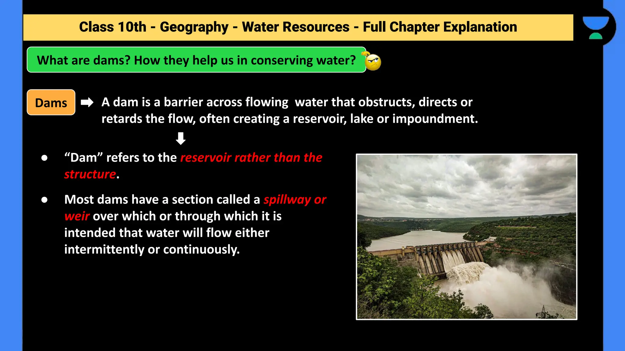 Class 10th - Geography - Forest and Wildlife Resources - Full Chapter Explanation
What are dams? How they help us in conserving water?
Class 10th - Geography - Water Resources - Full Chapter Explanation
● “Dam” refers to the reservoir rather than the
structure.
● Most dams have a section called a spillway or
weir over which or through which it is
intended that water will flow either
intermittently or continuously.
Dams A dam is a barrier across flowing water that obstructs, directs or
retards the flow, often creating a reservoir, lake or impoundment.
 