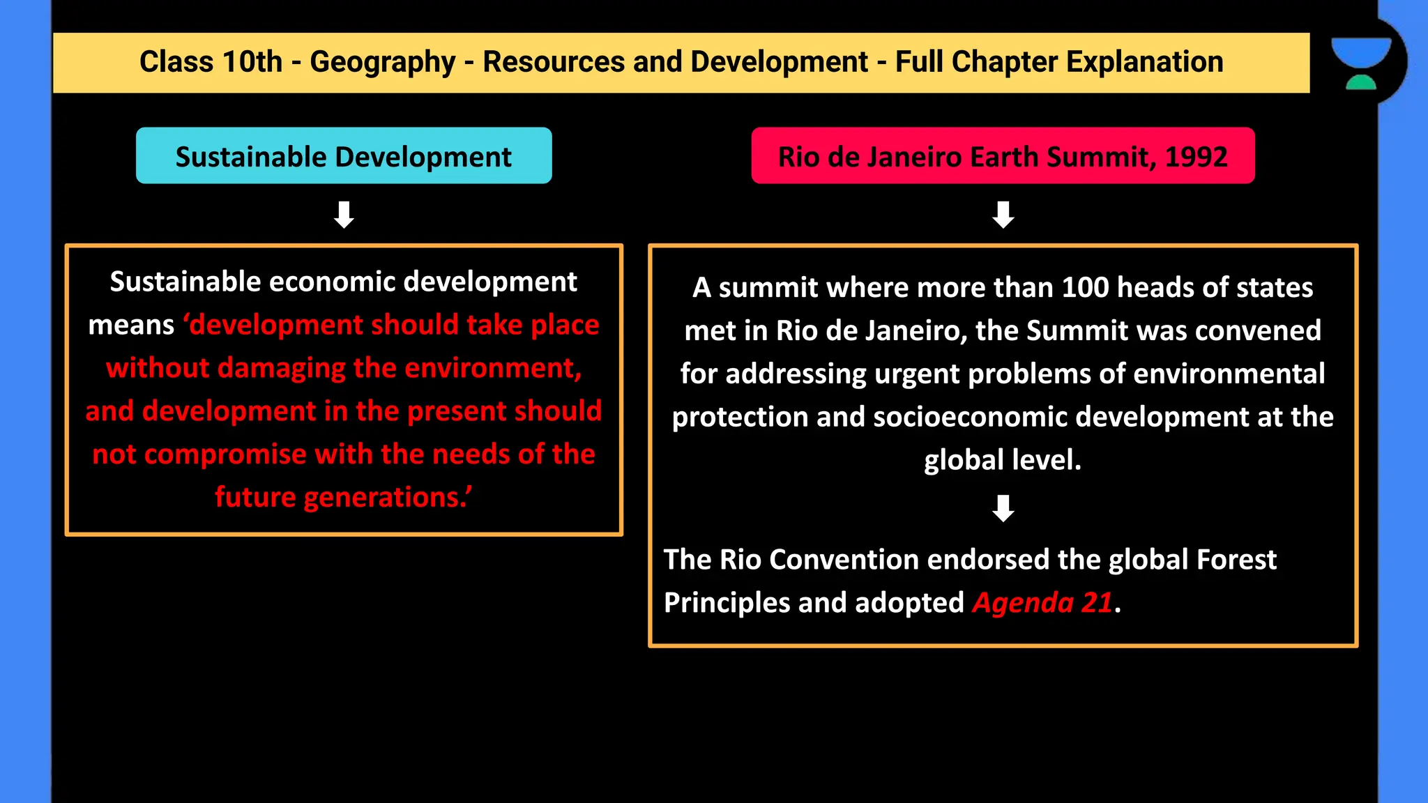 Class 10th - Geography - Resources and Development - Full Chapter Explanation
Sustainable Development
Sustainable economic development
means ‘development should take place
without damaging the environment,
and development in the present should
not compromise with the needs of the
future generations.’
Rio de Janeiro Earth Summit, 1992
A summit where more than 100 heads of states
met in Rio de Janeiro, the Summit was convened
for addressing urgent problems of environmental
protection and socioeconomic development at the
global level.
The Rio Convention endorsed the global Forest
Principles and adopted Agenda 21.
 