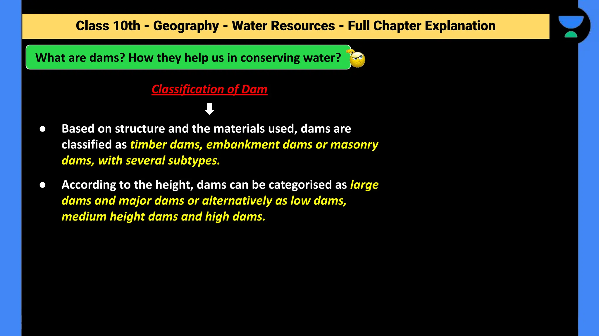 Class 10th - Geography - Forest and Wildlife Resources - Full Chapter Explanation
What are dams? How they help us in conserving water?
Class 10th - Geography - Water Resources - Full Chapter Explanation
Classification of Dam
● Based on structure and the materials used, dams are
classified as timber dams, embankment dams or masonry
dams, with several subtypes.
● According to the height, dams can be categorised as large
dams and major dams or alternatively as low dams,
medium height dams and high dams.
 