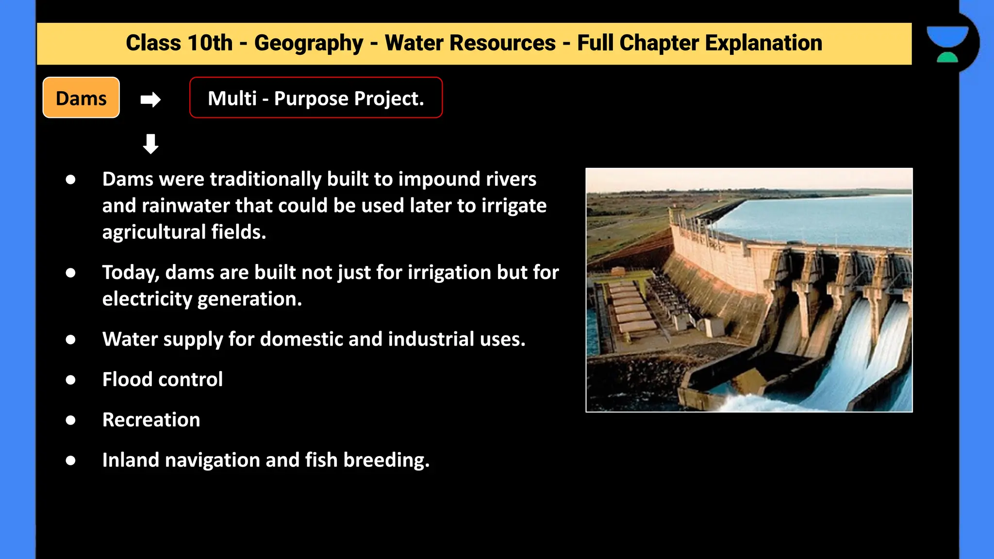 Class 10th - Geography - Forest and Wildlife Resources - Full Chapter Explanation
Class 10th - Geography - Water Resources - Full Chapter Explanation
Dams
● Dams were traditionally built to impound rivers
and rainwater that could be used later to irrigate
agricultural fields.
● Today, dams are built not just for irrigation but for
electricity generation.
● Water supply for domestic and industrial uses.
● Flood control
● Recreation
● Inland navigation and fish breeding.
Multi - Purpose Project.
 