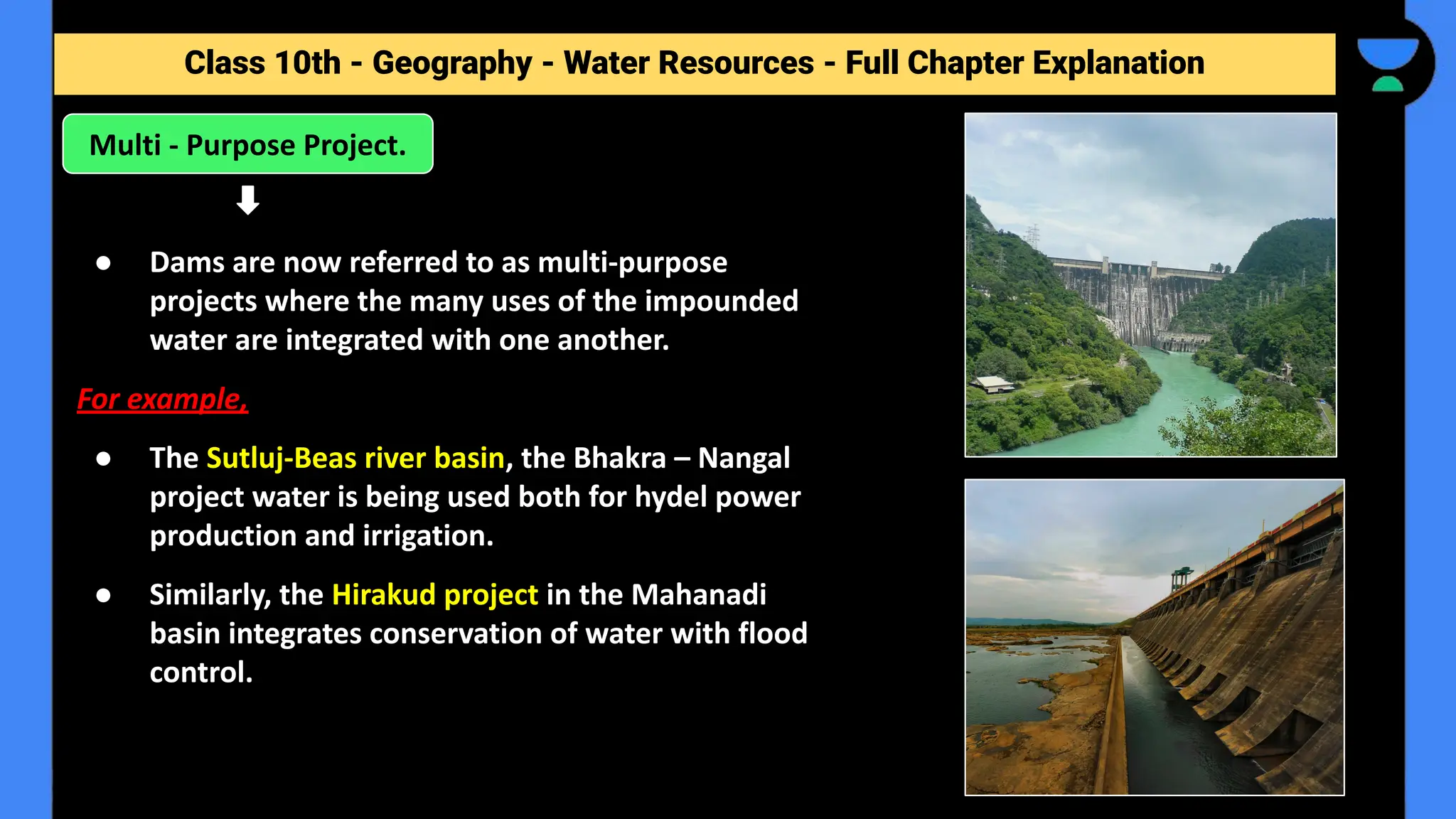 Class 10th - Geography - Forest and Wildlife Resources - Full Chapter Explanation
Class 10th - Geography - Water Resources - Full Chapter Explanation
● Dams are now referred to as multi-purpose
projects where the many uses of the impounded
water are integrated with one another.
For example,
● The Sutluj-Beas river basin, the Bhakra – Nangal
project water is being used both for hydel power
production and irrigation.
● Similarly, the Hirakud project in the Mahanadi
basin integrates conservation of water with flood
control.
Multi - Purpose Project.
 
