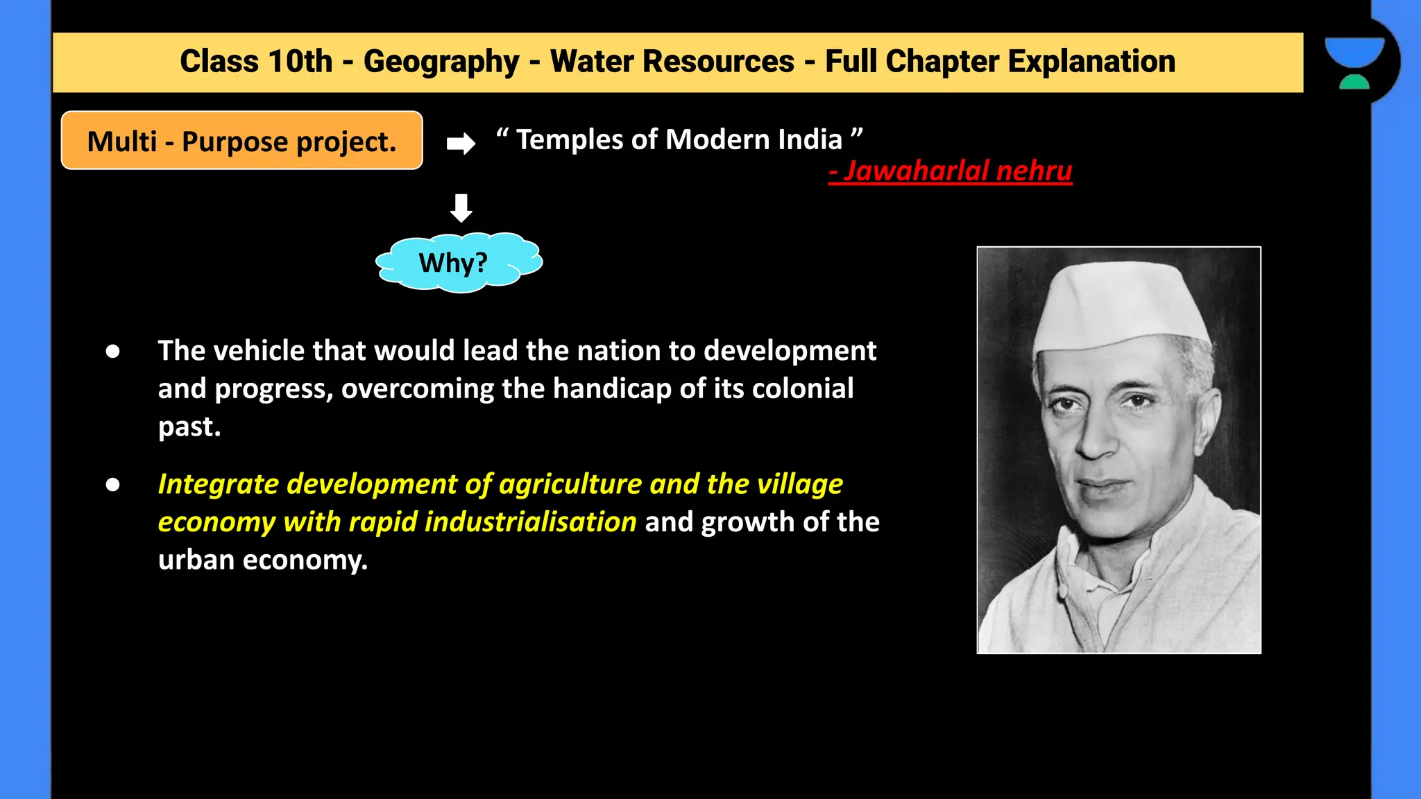 Class 10th - Geography - Forest and Wildlife Resources - Full Chapter Explanation
Class 10th - Geography - Water Resources - Full Chapter Explanation
● The vehicle that would lead the nation to development
and progress, overcoming the handicap of its colonial
past.
● Integrate development of agriculture and the village
economy with rapid industrialisation and growth of the
urban economy.
Multi - Purpose project. “ Temples of Modern India ”
- Jawaharlal nehru
Why?
 
