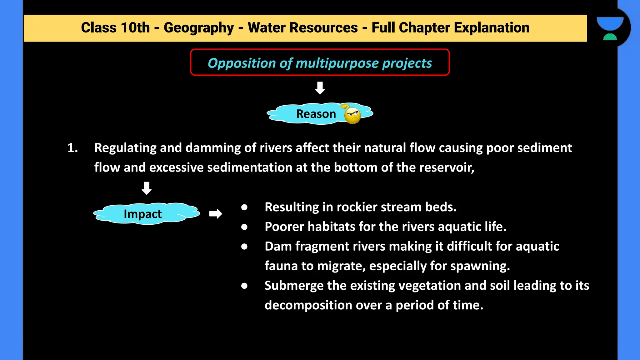Class 10th - Geography - Forest and Wildlife Resources - Full Chapter Explanation
Reason
1. Regulating and damming of rivers affect their natural flow causing poor sediment
flow and excessive sedimentation at the bottom of the reservoir,
Opposition of multipurpose projects
Class 10th - Geography - Water Resources - Full Chapter Explanation
Impact
● Resulting in rockier stream beds.
● Poorer habitats for the rivers aquatic life.
● Dam fragment rivers making it difficult for aquatic
fauna to migrate, especially for spawning.
● Submerge the existing vegetation and soil leading to its
decomposition over a period of time.
 