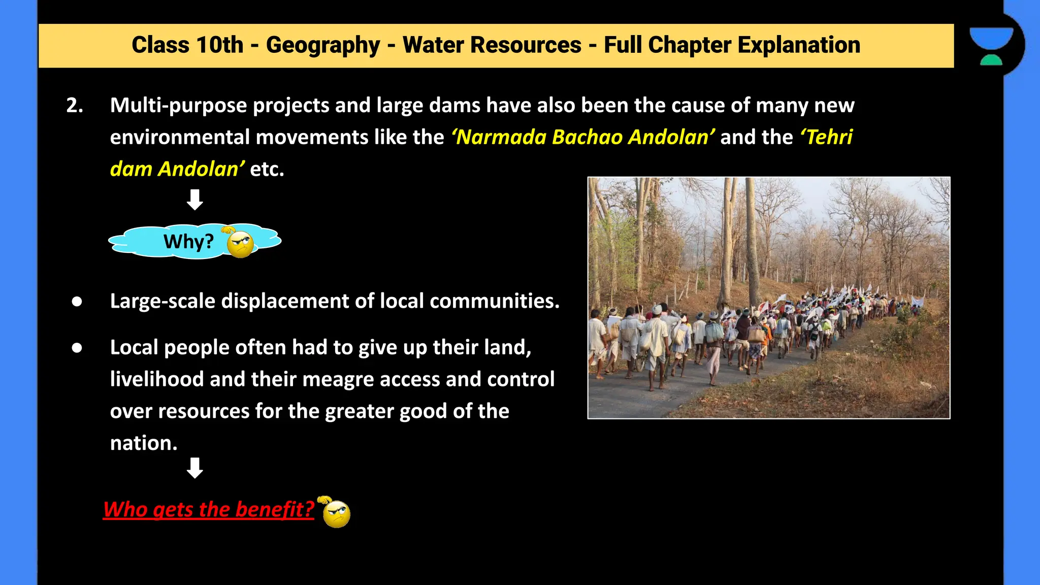 Class 10th - Geography - Forest and Wildlife Resources - Full Chapter Explanation
2. Multi-purpose projects and large dams have also been the cause of many new
environmental movements like the ‘Narmada Bachao Andolan’ and the ‘Tehri
dam Andolan’ etc.
Class 10th - Geography - Water Resources - Full Chapter Explanation
Why?
● Large-scale displacement of local communities.
● Local people often had to give up their land,
livelihood and their meagre access and control
over resources for the greater good of the
nation.
Who gets the benefit?
 