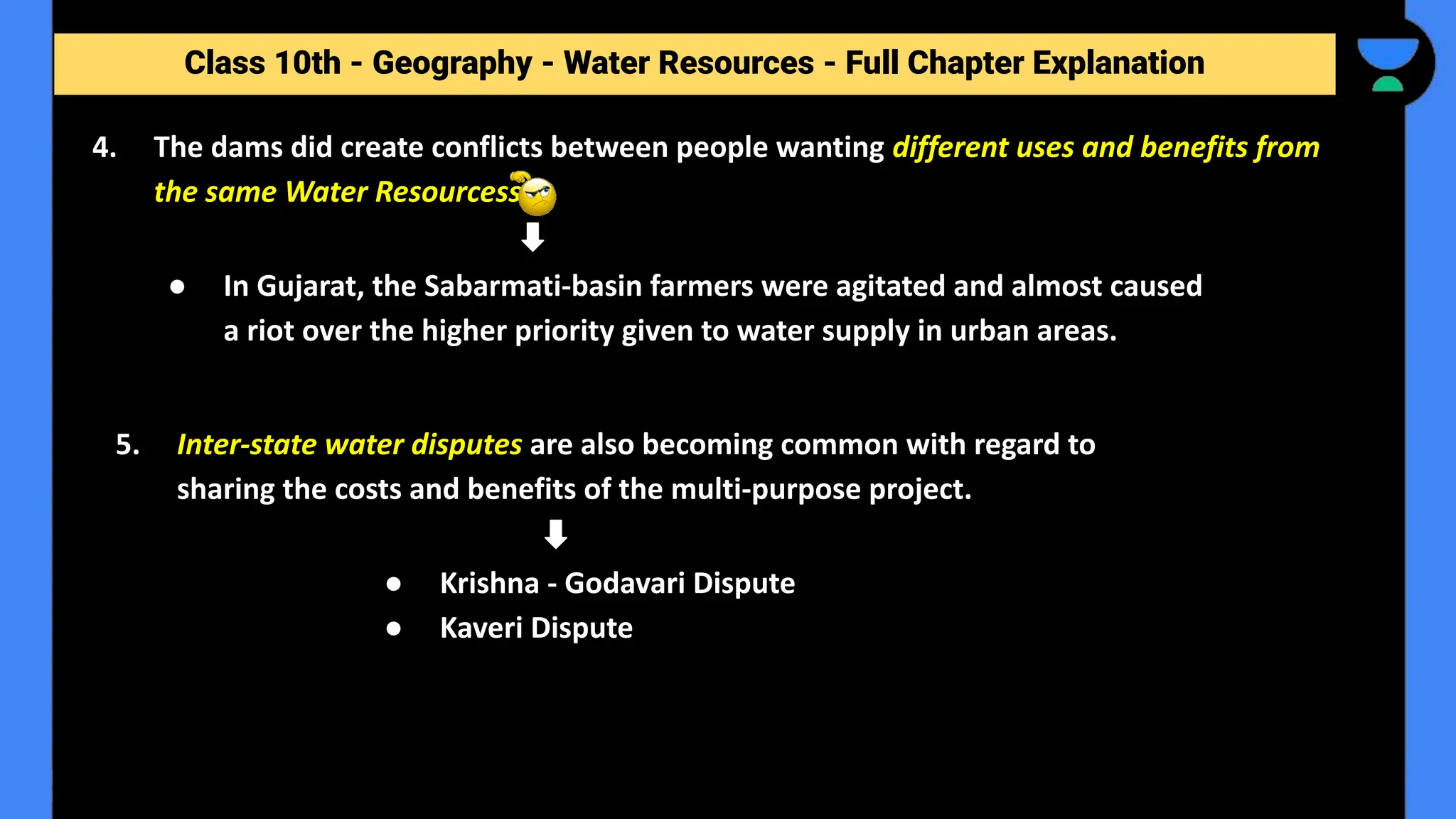 Class 10th - Geography - Forest and Wildlife Resources - Full Chapter Explanation
4. The dams did create conflicts between people wanting different uses and benefits from
the same Water Resourcess.
Class 10th - Geography - Water Resources - Full Chapter Explanation
● In Gujarat, the Sabarmati-basin farmers were agitated and almost caused
a riot over the higher priority given to water supply in urban areas.
5. Inter-state water disputes are also becoming common with regard to
sharing the costs and benefits of the multi-purpose project.
● Krishna - Godavari Dispute
● Kaveri Dispute
 