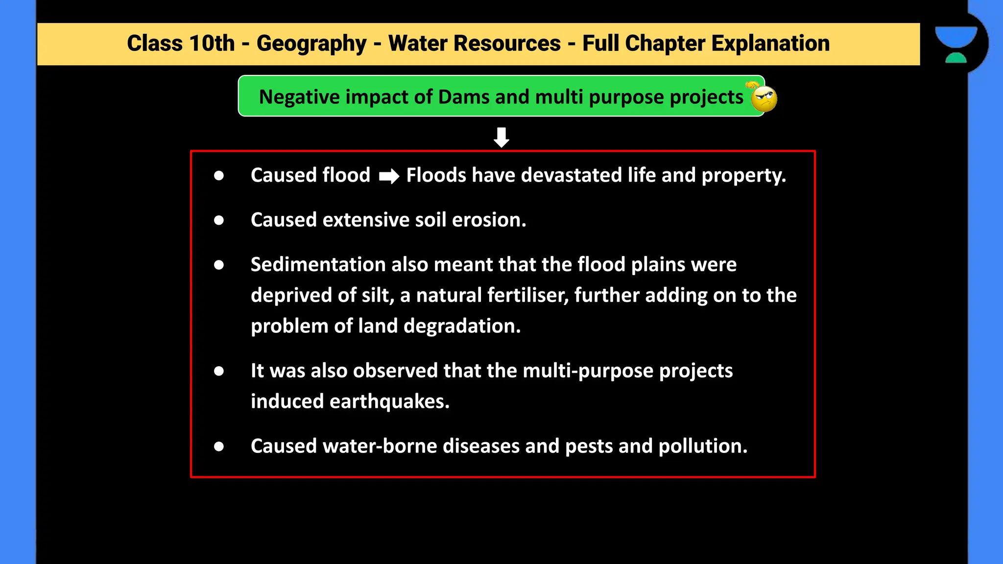 Class 10th - Geography - Forest and Wildlife Resources - Full Chapter Explanation
Negative impact of Dams and multi purpose projects
Class 10th - Geography - Water Resources - Full Chapter Explanation
● Caused flood Floods have devastated life and property.
● Caused extensive soil erosion.
● Sedimentation also meant that the flood plains were
deprived of silt, a natural fertiliser, further adding on to the
problem of land degradation.
● It was also observed that the multi-purpose projects
induced earthquakes.
● Caused water-borne diseases and pests and pollution.
 