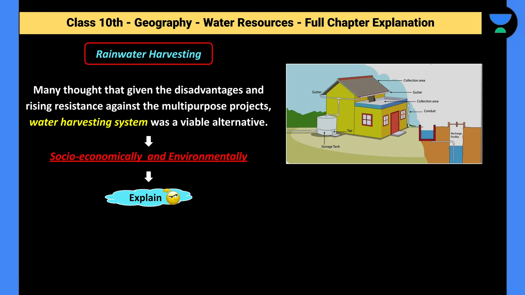 Class 10th - Geography - Forest and Wildlife Resources - Full Chapter Explanation
Rainwater Harvesting
Class 10th - Geography - Water Resources - Full Chapter Explanation
Many thought that given the disadvantages and
rising resistance against the multipurpose projects,
water harvesting system was a viable alternative.
Socio-economically and Environmentally
Explain
 
