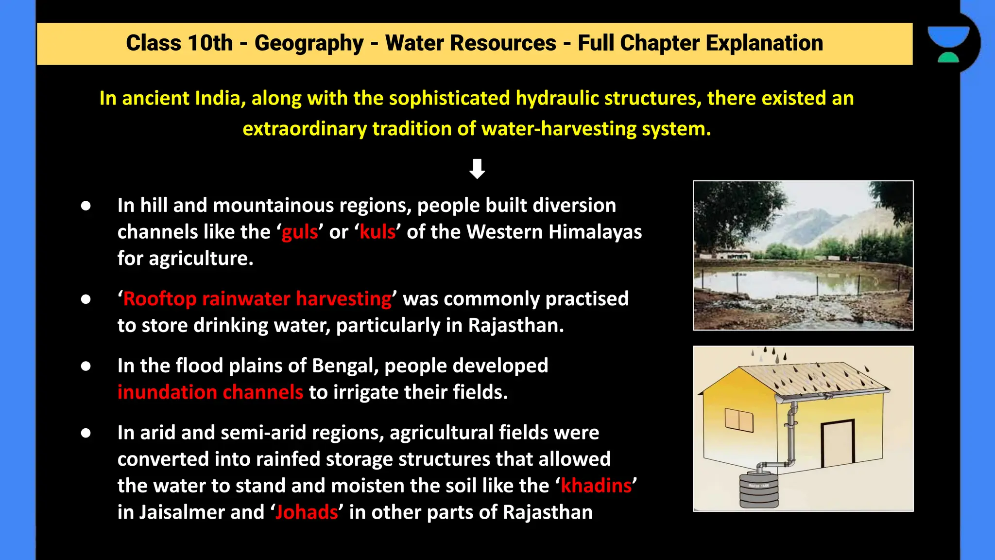 Class 10th - Geography - Forest and Wildlife Resources - Full Chapter Explanation
Class 10th - Geography - Water Resources - Full Chapter Explanation
In ancient India, along with the sophisticated hydraulic structures, there existed an
extraordinary tradition of water-harvesting system.
● In hill and mountainous regions, people built diversion
channels like the ‘guls’ or ‘kuls’ of the Western Himalayas
for agriculture.
● ‘Rooftop rainwater harvesting’ was commonly practised
to store drinking water, particularly in Rajasthan.
● In the flood plains of Bengal, people developed
inundation channels to irrigate their fields.
● In arid and semi-arid regions, agricultural fields were
converted into rainfed storage structures that allowed
the water to stand and moisten the soil like the ‘khadins’
in Jaisalmer and ‘Johads’ in other parts of Rajasthan
 