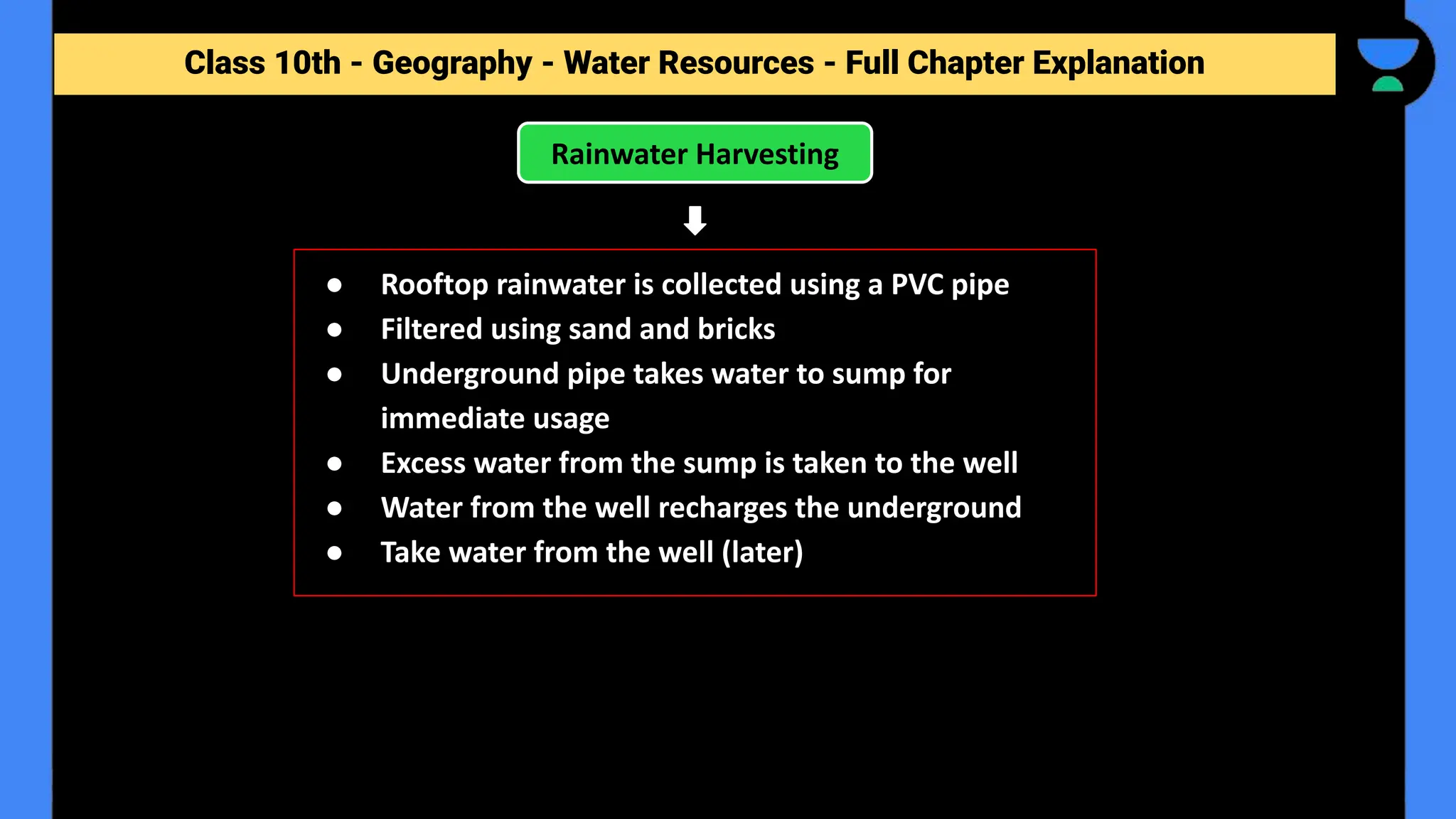 Class 10th - Geography - Forest and Wildlife Resources - Full Chapter Explanation
Rainwater Harvesting
Class 10th - Geography - Water Resources - Full Chapter Explanation
● Rooftop rainwater is collected using a PVC pipe
● Filtered using sand and bricks
● Underground pipe takes water to sump for
immediate usage
● Excess water from the sump is taken to the well
● Water from the well recharges the underground
● Take water from the well (later)
 