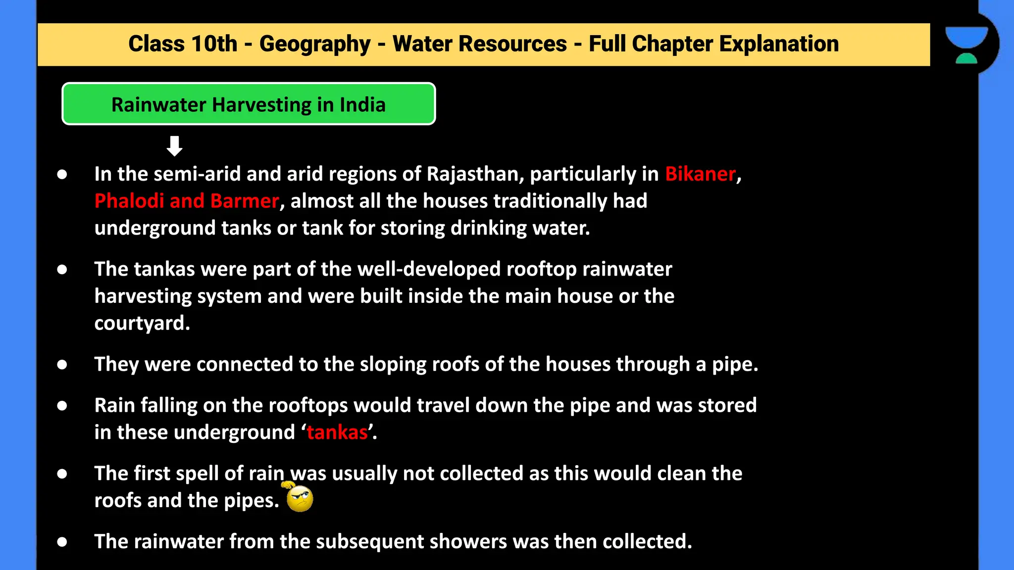 Class 10th - Geography - Forest and Wildlife Resources - Full Chapter Explanation
Rainwater Harvesting in India
Class 10th - Geography - Water Resources - Full Chapter Explanation
● In the semi-arid and arid regions of Rajasthan, particularly in Bikaner,
Phalodi and Barmer, almost all the houses traditionally had
underground tanks or tank for storing drinking water.
● The tankas were part of the well-developed rooftop rainwater
harvesting system and were built inside the main house or the
courtyard.
● They were connected to the sloping roofs of the houses through a pipe.
● Rain falling on the rooftops would travel down the pipe and was stored
in these underground ‘tankas’.
● The first spell of rain was usually not collected as this would clean the
roofs and the pipes.
● The rainwater from the subsequent showers was then collected.
 