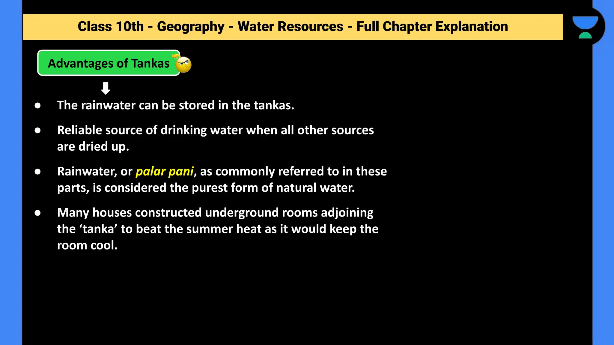 Class 10th - Geography - Forest and Wildlife Resources - Full Chapter Explanation
Advantages of Tankas
Class 10th - Geography - Water Resources - Full Chapter Explanation
● The rainwater can be stored in the tankas.
● Reliable source of drinking water when all other sources
are dried up.
● Rainwater, or palar pani, as commonly referred to in these
parts, is considered the purest form of natural water.
● Many houses constructed underground rooms adjoining
the ‘tanka’ to beat the summer heat as it would keep the
room cool.
 