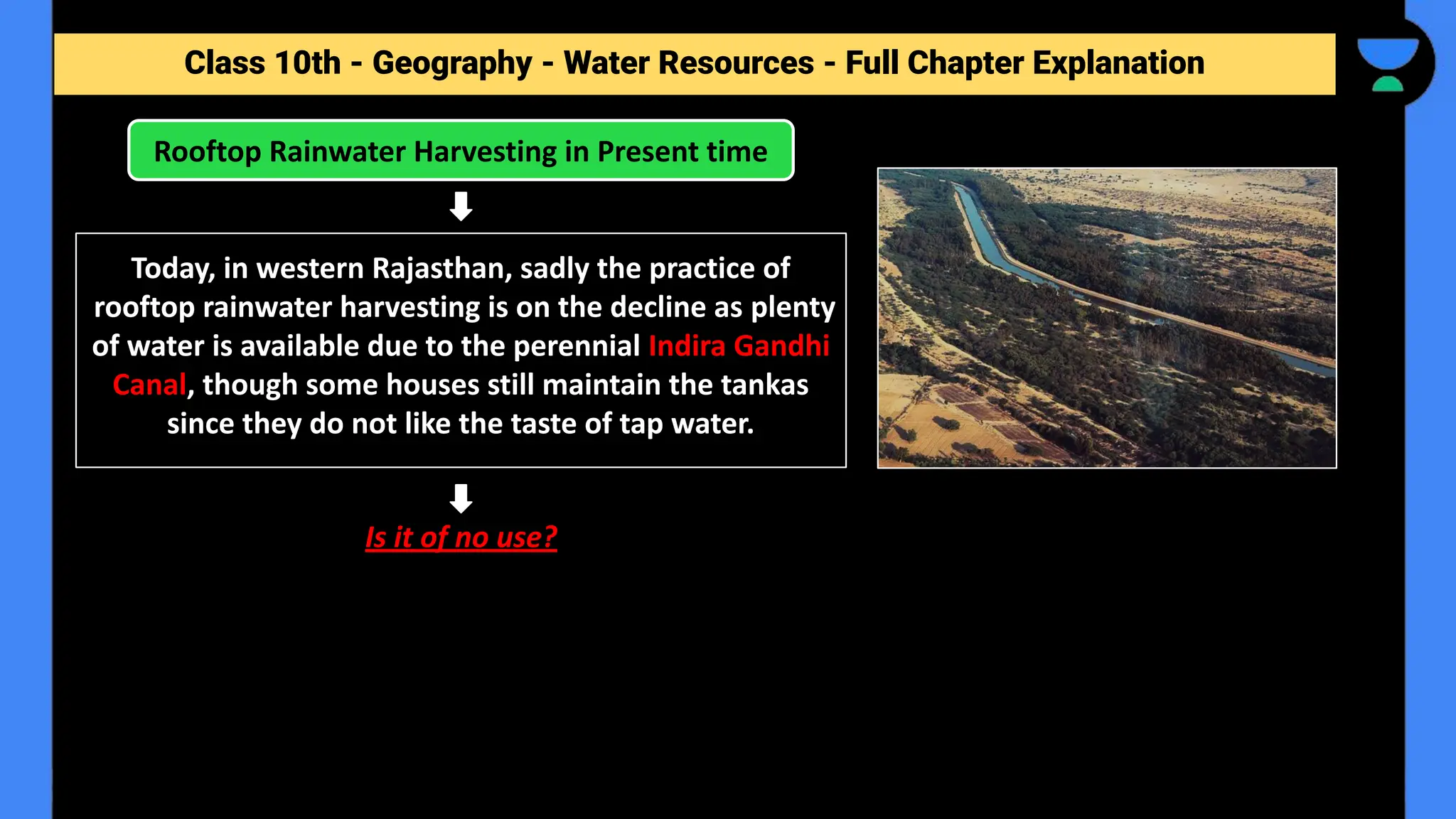 Class 10th - Geography - Forest and Wildlife Resources - Full Chapter Explanation
Rooftop Rainwater Harvesting in Present time
Class 10th - Geography - Water Resources - Full Chapter Explanation
Today, in western Rajasthan, sadly the practice of
rooftop rainwater harvesting is on the decline as plenty
of water is available due to the perennial Indira Gandhi
Canal, though some houses still maintain the tankas
since they do not like the taste of tap water.
Is it of no use?
 