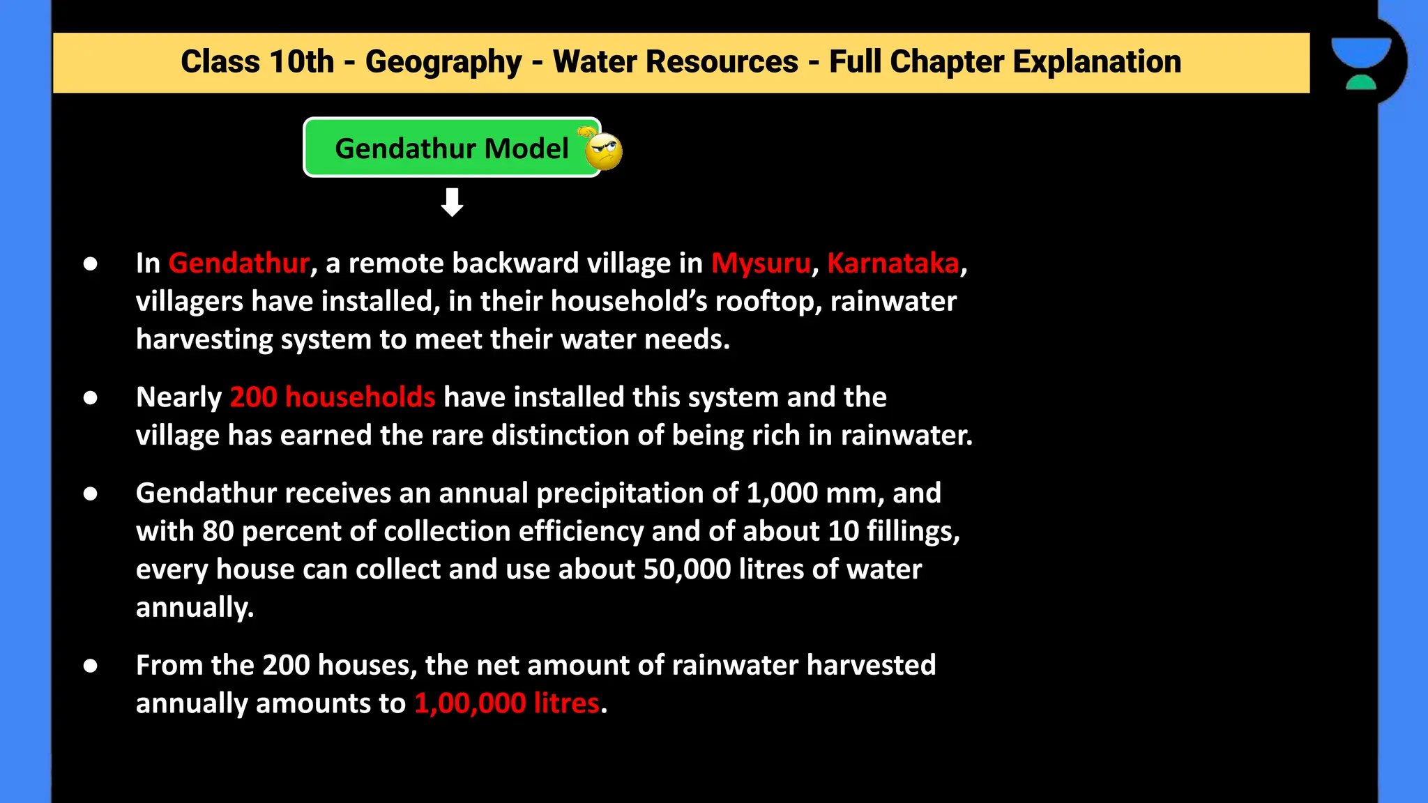 Class 10th - Geography - Forest and Wildlife Resources - Full Chapter Explanation
Gendathur Model
Class 10th - Geography - Water Resources - Full Chapter Explanation
● In Gendathur, a remote backward village in Mysuru, Karnataka,
villagers have installed, in their household’s rooftop, rainwater
harvesting system to meet their water needs.
● Nearly 200 households have installed this system and the
village has earned the rare distinction of being rich in rainwater.
● Gendathur receives an annual precipitation of 1,000 mm, and
with 80 percent of collection efficiency and of about 10 fillings,
every house can collect and use about 50,000 litres of water
annually.
● From the 200 houses, the net amount of rainwater harvested
annually amounts to 1,00,000 litres.
 