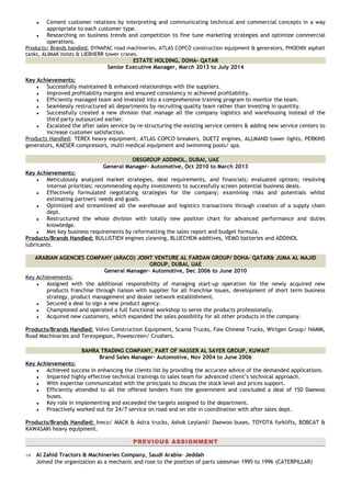 ♦ Cement customer relations by interpreting and communicating technical and commercial concepts in a way
appropriate to each customer type.
♦ Researching on business trends and competition to fine tune marketing strategies and optimize commercial
operations.
Products/ Brands handled: DYNAPAC road machineries, ATLAS COPCO construction equipment & generators, PHOENIX asphalt
tanks, ALIMAK hoists & LIEBHERR tower cranes.
ESTATE HOLDING, DOHA- QATAR
Senior Executive Manager, March 2013 to July 2014
Key Achievements:
♦ Successfully maintained & enhanced relationships with the suppliers.
♦ Improved profitability margins and ensured consistency in achieved profitability.
♦ Efficiently managed team and invested into a comprehensive training program to monitor the team.
♦ Seamlessly restructured all departments by recruiting quality team rather than investing in quantity.
♦ Successfully created a new division that manage all the company logistics and warehousing instead of the
third party outsourced earlier.
♦ Escalated the after sales service by re-structuring the existing service centers & adding new service centers to
increase customer satisfaction.
Products Handled: TEREX heavy equipment, ATLAS COPCO breakers, DUETZ engines, ALLMAND tower lights, PERKINS
generators, KAESER compressors, multi medical equipment and swimming pools/ spa.
OBSGROUP ADDINOL, DUBAI, UAE
General Manager- Automotive, Oct 2010 to March 2013
Key Achievements:
♦ Meticulously analyzed market strategies, deal requirements, and financials; evaluated options; resolving
internal priorities; recommending equity investments to successfully screen potential business deals.
♦ Effectively formulated negotiating strategies for the company; examining risks and potentials whilst
estimating partners' needs and goals.
♦ Optimized and streamlined all the warehouse and logistics transactions through creation of a supply chain
dept.
♦ Restructured the whole division with totally new position chart for advanced performance and duties
knowledge.
♦ Met key business requirements by reformatting the sales report and budget formula.
Products/Brands Handled: BULLISTIEN engines cleaning, BLUECHEM additives, VEMO batteries and ADDINOL
lubricants.
ARABIAN AGENCIES COMPANY (ARACO) JOINT VENTURE AL FARDAN GROUP/ DOHA- QATAR& JUMA AL MAJID
GROUP, DUBAI, UAE
General Manager- Automotive, Dec 2006 to June 2010
Key Achievements:
♦ Assigned with the additional responsibility of managing start-up operation for the newly acquired new
products franchise through liaison with supplier for all franchise issues, development of short term business
strategy, product management and dealer network establishment.
♦ Secured a deal to sign a new product agency.
♦ Championed and operated a full functional workshop to serve the products professionally.
♦ Acquired new customers, which expanded the sales possibility for all other products in the company.
Products/Brands Handled: Volvo Construction Equipment, Scania Trucks, Faw Chinese Trucks, Wirtgen Group/ HAMM,
Road Machinaries and Terexpegson, Powescreen/ Crushers.
BAHRA TRADING COMPANY, PART OF NASSER AL SAYER GROUP, KUWAIT
Brand Sales Manager- Automotive, Nov 2004 to June 2006
Key Achievements:
♦ Achieved success in enhancing the clients list by providing the accurate advice of the demanded applications.
♦ Imparted highly effective technical trainings to sales team for advanced client’s technical approach.
♦ With expertise communicated with the principals to discuss the stock level and prices support.
♦ Efficiently attended to all the offered tenders from the government and concluded a deal of 150 Daewoo
buses.
♦ Key role in implementing and exceeded the targets assigned to the department.
♦ Proactively worked out for 24/7 service on road and on site in coordination with after sales dept.
Products/Brands Handled: Iveco/ MACK & Astra trucks, Ashok Leyland/ Daewoo buses, TOYOTA forklifts, BOBCAT &
KAWASAKI heavy equipment.
PREVIOUS ASSIGNMENT
⇒ Al Zahid Tractors & Machineries Company, Saudi Arabia- Jeddah
Joined the organization as a mechanic and rose to the position of parts salesman 1995 to 1996 (CATERPILLAR)
 