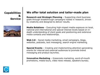 Capabilities
&
Service
We offer total solution and tailor-made plan
Research and Strategic Planning – Supporting client business
goals through breakthrough campaigns rooted in research, driven
by creativity and designed to deliver results.
Media Relations – Executing high-impact media exposure on local,
national and international and special interest levels based on in-
depth understanding of client goals and positioning and extensive
media contacts and relationships.
Web 2.0 – Social media marketing, email campaigns, blogs,
websites, podcasts, text messaging, search engine marketing.
Special Events – Creating and implementing attention-generating
events for internal and external audiences to promote brand
messaging and product launches.
Innovative Marketing – Grassroots marketing, word-of-mouth
promotions, media tours, video news release, speakers bureau.
 