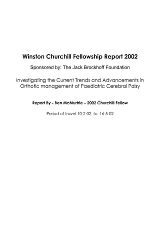 Winston Churchill Fellowship Report 2002
Sponsored by: The Jack Brockhoff Foundation
Investigating the Current Trends and Advancements in
Orthotic management of Paediatric Cerebral Palsy
Report By - Ben McMurtrie – 2002 Churchill Fellow
Period of travel 10-2-02 to 16-5-02
 