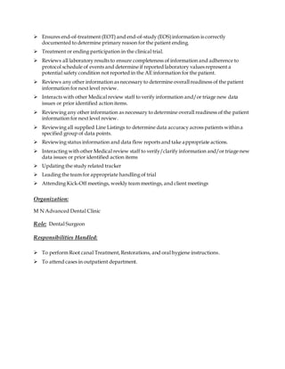  Ensures end-of-treatment (EOT) and end-of-study (EOS)information is correctly
documented to determine primary reason for the patient ending.
 Treatment or ending participation in the clinical trial.
 Reviews all laboratory results to ensure completeness of information and adherence to
protocol schedule of events and determine if reported laboratory values represent a
potential safety condition not reported in the AE information for the patient.
 Reviews any other information as necessary to determine overall readiness of the patient
information for next level review.
 Interacts with other Medical review staff to verify information and/or triage new data
issues or prior identified action items.
 Reviewing any other information as necessary to determine overall readiness of the patient
information for next level review.
 Reviewing all supplied Line Listings to determine data accuracy across patients within a
specified group of data points.
 Reviewing status information and data flow reports and take appropriate actions.
 Interacting with other Medical review staff to verify/clarify information and/or triage new
data issues or prior identified action items
 Updating the study related tracker
 Leading the team for appropriate handling of trial
 Attending Kick-Off meetings, weekly team meetings, and client meetings
Organization:
M N Advanced Dental Clinic
Role: Dental Surgeon
Responsibilities Handled:
 To perform Root canal Treatment,Restorations, and oral hygiene instructions.
 To attend cases in outpatient department.
 