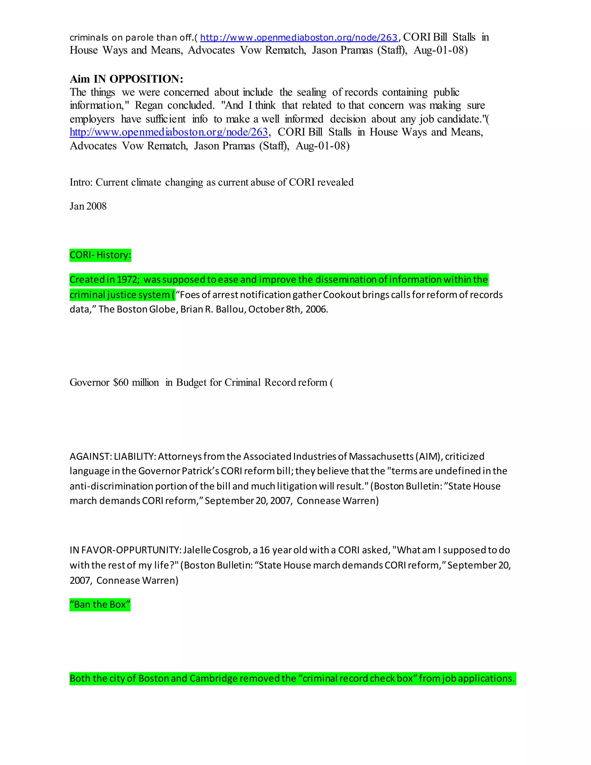 criminals on parole than off.( http://www.openmediaboston.org/node/263, CORI Bill Stalls in
House Ways and Means, Advocates Vow Rematch, Jason Pramas (Staff), Aug-01-08)
Aim IN OPPOSITION:
The things we were concerned about include the sealing of records containing public
information," Regan concluded. "And I think that related to that concern was making sure
employers have sufficient info to make a well informed decision about any job candidate."(
http://www.openmediaboston.org/node/263, CORI Bill Stalls in House Ways and Means,
Advocates Vow Rematch, Jason Pramas (Staff), Aug-01-08)
Intro: Current climate changing as current abuse of CORI revealed
Jan 2008
CORI- History:
Createdin1972; wassupposedtoease and improve the disseminationof informationwithinthe
criminal justice system(“Foesof arrestnotificationgatherCookoutbringscallsforreformof records
data,” The BostonGlobe,BrianR. Ballou,October8th, 2006.
Governor $60 million in Budget for Criminal Record reform (
AGAINST:LIABILITY:Attorneysfromthe AssociatedIndustriesof Massachusetts(AIM),criticized
language inthe GovernorPatrick’sCORIreformbill;theybelieve thatthe "termsare undefinedinthe
anti-discriminationportionof the bill and muchlitigationwill result."(BostonBulletin:”State House
march demandsCORIreform,”September20,2007, Connease Warren)
IN FAVOR-OPPURTUNITY:JalelleCosgrob,a16 yearoldwitha CORI asked,"Whatam I supposedtodo
withthe restof my life?"(BostonBulletin:“State House marchdemandsCORIreform,”September20,
2007, Connease Warren)
“Ban the Box”
Both the cityof Bostonand Cambridge removedthe “criminal recordcheckbox”fromjobapplications.
 