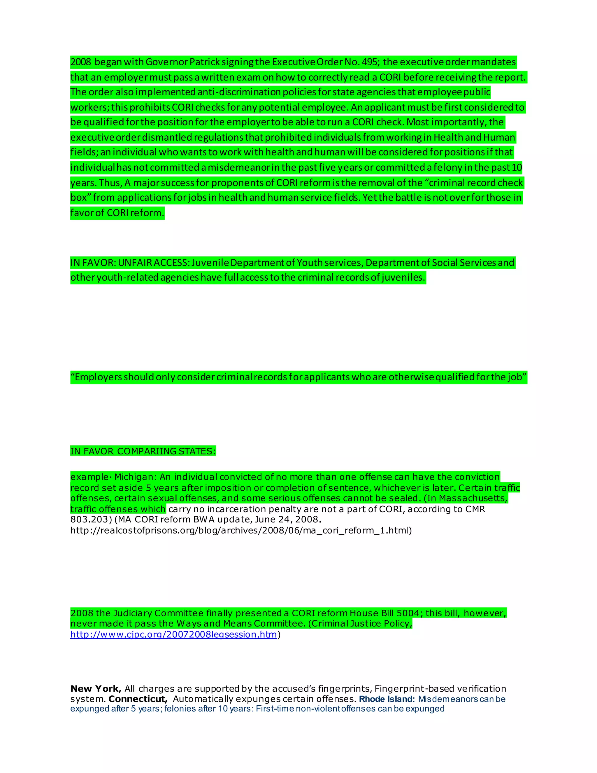 2008 beganwithGovernorPatricksigningthe ExecutiveOrderNo.495; the executiveordermandates
that an employermustpassawrittenexamonhow to correctlyread a CORI before receivingthe report.
The order alsoimplementedanti-discriminationpoliciesforstate agenciesthatemployeepublic
workers;thisprohibitsCORIchecksforanypotential employee.Anapplicantmustbe firstconsideredto
be qualifiedforthe positionforthe employertobe able torun a CORI check.Most importantly,the
executiveorderdismantledregulationsthatprohibitedindividualsfromworkinginHealthandHuman
fields;anindividual whowantstoworkwithhealthandhumanwill be consideredforpositionsif that
individualhasnotcommittedamisdemeanorinthe pastfive yearsor committedafelonyinthe past10
years.Thus,A majorsuccessfor proponentsof CORIreformisthe removal of the “criminal recordcheck
box”from applicationsforjobsinhealthandhumanservice fields.Yetthe battle isnotoverforthose in
favorof CORIreform.
IN FAVOR:UNFAIRACCESS:JuvenileDepartmentof Youthservices,Departmentof Social Servicesand
otheryouth-relatedagencieshave fullaccesstothe criminal recordsof juveniles.
“Employersshouldonlyconsidercriminalrecordsforapplicantswhoare otherwisequalifiedforthe job”
IN FAVOR COMPARIING STATES:
example· Michigan: An individual convicted of no more than one offense can have the conviction
record set aside 5 years after imposition or completion of sentence, whichever is later. Certain traffic
offenses, certain sexual offenses, and some serious offenses cannot be sealed. (In Massachusetts,
traffic offenses which carry no incarceration penalty are not a part of CORI, according to CMR
803.203) (MA CORI reform BWA update, June 24, 2008.
http://realcostofprisons.org/blog/archives/2008/06/ma_cori_reform_1.html)
2008 the Judiciary Committee finally presented a CORI reform House Bill 5004; this bill, however,
never made it pass the Ways and Means Committee. (Criminal Justice Policy,
http://www.cjpc.org/20072008legsession.htm)
New York, All charges are supported by the accused’s fingerprints, Fingerprint-based verification
system. Connecticut, Automatically expunges certain offenses. Rhode Island: Misdemeanors can be
expunged after 5 years; felonies after 10 years: First-time non-violentoffenses can be expunged
 