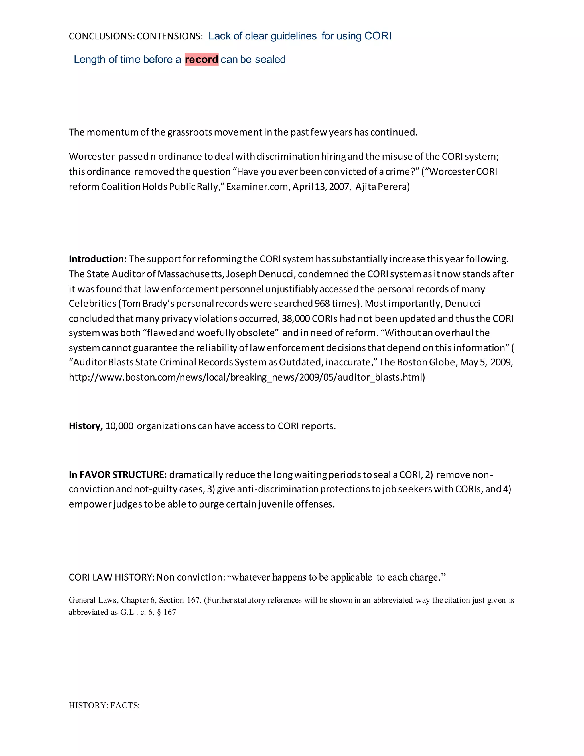 CONCLUSIONS:CONTENSIONS: Lack of clear guidelines for using CORI
Length of time before a record can be sealed
The momentumof the grassrootsmovementinthe pastfew yearshascontinued.
Worcester passedn ordinance todeal withdiscriminationhiringandthe misuse of the CORIsystem;
thisordinance removedthe question“Have youeverbeenconvictedof acrime?”(“WorcesterCORI
reformCoalitionHoldsPublicRally,”Examiner.com, April13,2007, AjitaPerera)
Introduction: The supportfor reformingthe CORIsystemhassubstantiallyincrease thisyearfollowing.
The State Auditorof Massachusetts,JosephDenucci,condemnedthe CORIsystemasitnow standsafter
it wasfoundthat lawenforcementpersonnel unjustifiablyaccessedthe personal recordsof many
Celebrities(TomBrady’spersonalrecordswere searched968 times).Mostimportantly,Denucci
concludedthatmanyprivacyviolationsoccurred,38,000 CORIs hadnot beenupdatedandthusthe CORI
systemwasboth“flawedandwoefullyobsolete” andinneedof reform.“Withoutanoverhaul the
systemcannotguarantee the reliabilityof law enforcementdecisionsthatdependonthisinformation”(
“AuditorBlastsState Criminal RecordsSystemasOutdated,inaccurate,”The BostonGlobe,May5, 2009,
http://www.boston.com/news/local/breaking_news/2009/05/auditor_blasts.html)
History, 10,000 organizationscanhave accessto CORI reports.
In FAVOR STRUCTURE: dramaticallyreduce the longwaitingperiodstoseal aCORI,2) remove non-
convictionandnot-guiltycases,3) give anti-discriminationprotectionstojobseekerswithCORIs,and4)
empowerjudgestobe able topurge certainjuvenile offenses.
CORI LAW HISTORY:Non conviction: “whatever happens to be applicable to each charge.”
General Laws, Chapter 6, Section 167. (Further statutory references will be shown in an abbreviated way thecitation just given is
abbreviated as G.L . c. 6, § 167
HISTORY: FACTS:
 