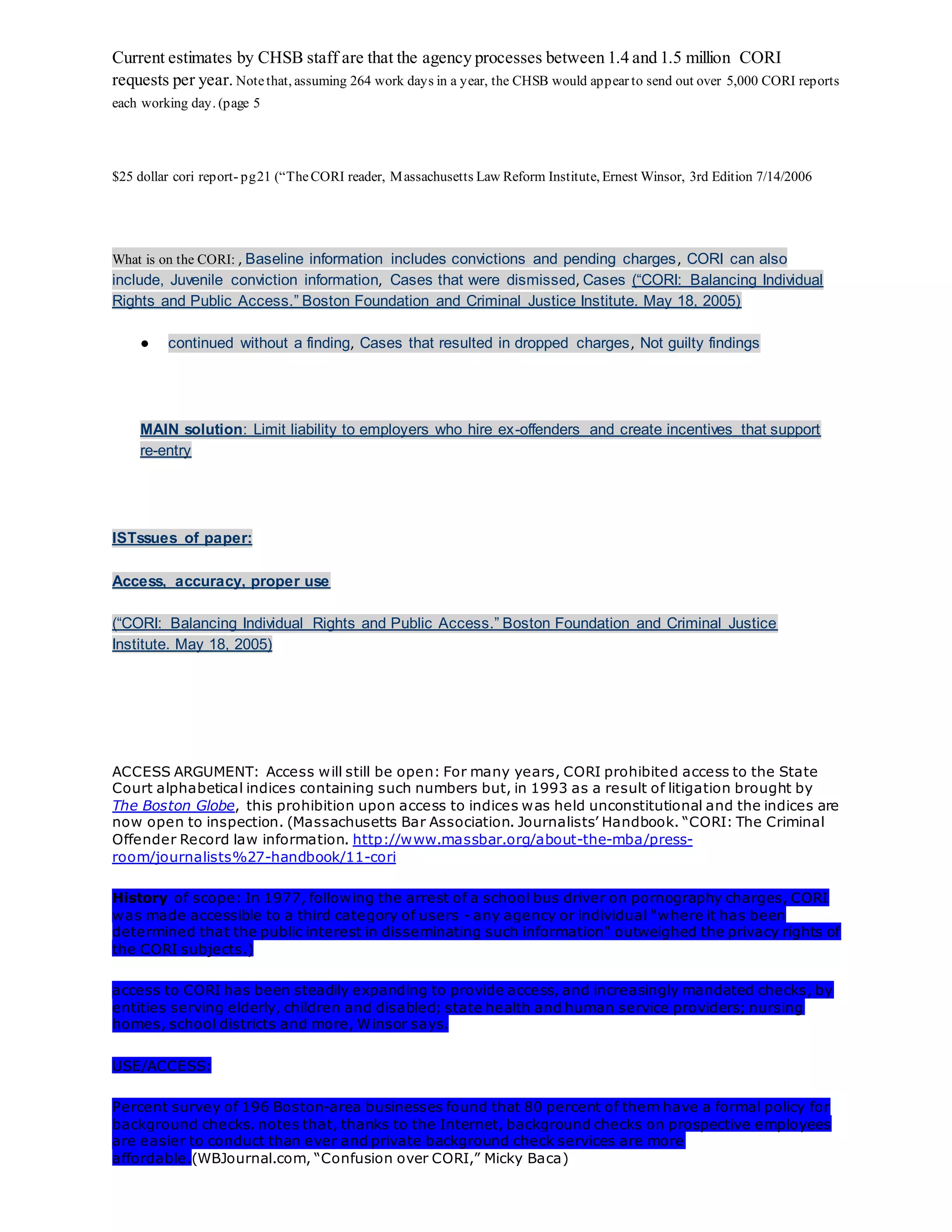 Current estimates by CHSB staff are that the agency processes between 1.4 and 1.5 million CORI
requests per year. Notethat, assuming 264 work days in a year, the CHSB would appear to send out over 5,000 CORI reports
each working day. (page 5
$25 dollar cori report- pg21 (“TheCORI reader, Massachusetts Law Reform Institute, Ernest Winsor, 3rd Edition 7/14/2006
What is on the CORI: , Baseline information includes convictions and pending charges, CORI can also
include, Juvenile conviction information, Cases that were dismissed, Cases (“CORI: Balancing Individual
Rights and Public Access.” Boston Foundation and Criminal Justice Institute. May 18, 2005)
● continued without a finding, Cases that resulted in dropped charges, Not guilty findings
MAIN solution: Limit liability to employers who hire ex-offenders and create incentives that support
re-entry
ISTssues of paper:
Access, accuracy, proper use
(“CORI: Balancing Individual Rights and Public Access.” Boston Foundation and Criminal Justice
Institute. May 18, 2005)
ACCESS ARGUMENT: Access will still be open: For many years, CORI prohibited access to the State
Court alphabetical indices containing such numbers but, in 1993 as a result of litigation brought by
The Boston Globe, this prohibition upon access to indices was held unconstitutional and the indices are
now open to inspection. (Massachusetts Bar Association. Journalists’ Handbook. “CORI: The Criminal
Offender Record law information. http://www.massbar.org/about-the-mba/press-
room/journalists%27-handbook/11-cori
History of scope: In 1977, following the arrest of a school bus driver on pornography charges, CORI
was made accessible to a third category of users - any agency or individual "where it has been
determined that the public interest in disseminating such information" outweighed the privacy rights of
the CORI subjects.)
access to CORI has been steadily expanding to provide access, and increasingly mandated checks, by
entities serving elderly, children and disabled; state health and human service providers; nursing
homes, school districts and more, Winsor says.
USE/ACCESS:
Percent survey of 196 Boston-area businesses found that 80 percent of them have a formal policy for
background checks. notes that, thanks to the Internet, background checks on prospective employees
are easier to conduct than ever and private background check services are more
affordable.(WBJournal.com, “Confusion over CORI,” Micky Baca)
 