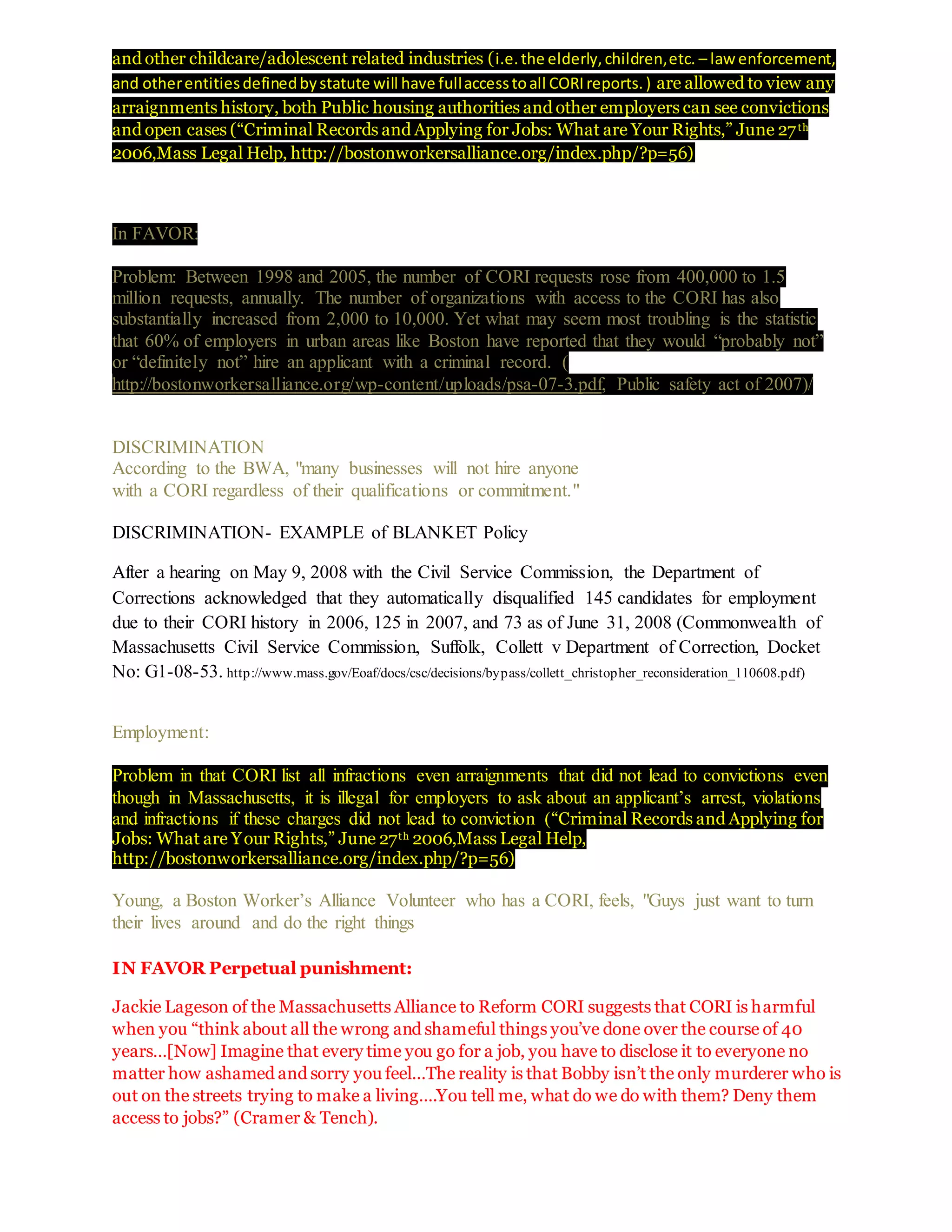 and other childcare/adolescent related industries (i.e.the elderly,children,etc. – law enforcement,
and otherentitiesdefinedbystatute will have fullaccesstoall CORIreports.) are allowed to view any
arraignments history, both Public housing authorities and other employers can see convictions
and open cases (“Criminal Records and Applying for Jobs: What are Your Rights,” June 27th
2006,Mass Legal Help, http://bostonworkersalliance.org/index.php/?p=56)
In FAVOR:
Problem: Between 1998 and 2005, the number of CORI requests rose from 400,000 to 1.5
million requests, annually. The number of organizations with access to the CORI has also
substantially increased from 2,000 to 10,000. Yet what may seem most troubling is the statistic
that 60% of employers in urban areas like Boston have reported that they would “probably not”
or “definitely not” hire an applicant with a criminal record. (
http://bostonworkersalliance.org/wp-content/uploads/psa-07-3.pdf, Public safety act of 2007)/
DISCRIMINATION
According to the BWA, "many businesses will not hire anyone
with a CORI regardless of their qualifications or commitment."
DISCRIMINATION- EXAMPLE of BLANKET Policy
After a hearing on May 9, 2008 with the Civil Service Commission, the Department of
Corrections acknowledged that they automatically disqualified 145 candidates for employment
due to their CORI history in 2006, 125 in 2007, and 73 as of June 31, 2008 (Commonwealth of
Massachusetts Civil Service Commission, Suffolk, Collett v Department of Correction, Docket
No: G1-08-53. http://www.mass.gov/Eoaf/docs/csc/decisions/bypass/collett_christopher_reconsideration_110608.pdf)
Employment:
Problem in that CORI list all infractions even arraignments that did not lead to convictions even
though in Massachusetts, it is illegal for employers to ask about an applicant’s arrest, violations
and infractions if these charges did not lead to conviction (“Criminal Records and Applying for
Jobs: What are Your Rights,” June 27th 2006,Mass Legal Help,
http://bostonworkersalliance.org/index.php/?p=56)
Young, a Boston Worker’s Alliance Volunteer who has a CORI, feels, "Guys just want to turn
their lives around and do the right things
IN FAVOR Perpetual punishment:
Jackie Lageson of the Massachusetts Alliance to Reform CORI suggests that CORI is harmful
when you “think about all the wrong and shameful things you’ve done over the course of 40
years…[Now] Imagine that every time you go for a job, you have to disclose it to everyone no
matter how ashamed and sorry you feel…The reality is that Bobby isn’t the only murderer who is
out on the streets trying to make a living….You tell me, what do we do with them? Deny them
access to jobs?” (Cramer & Tench).
 