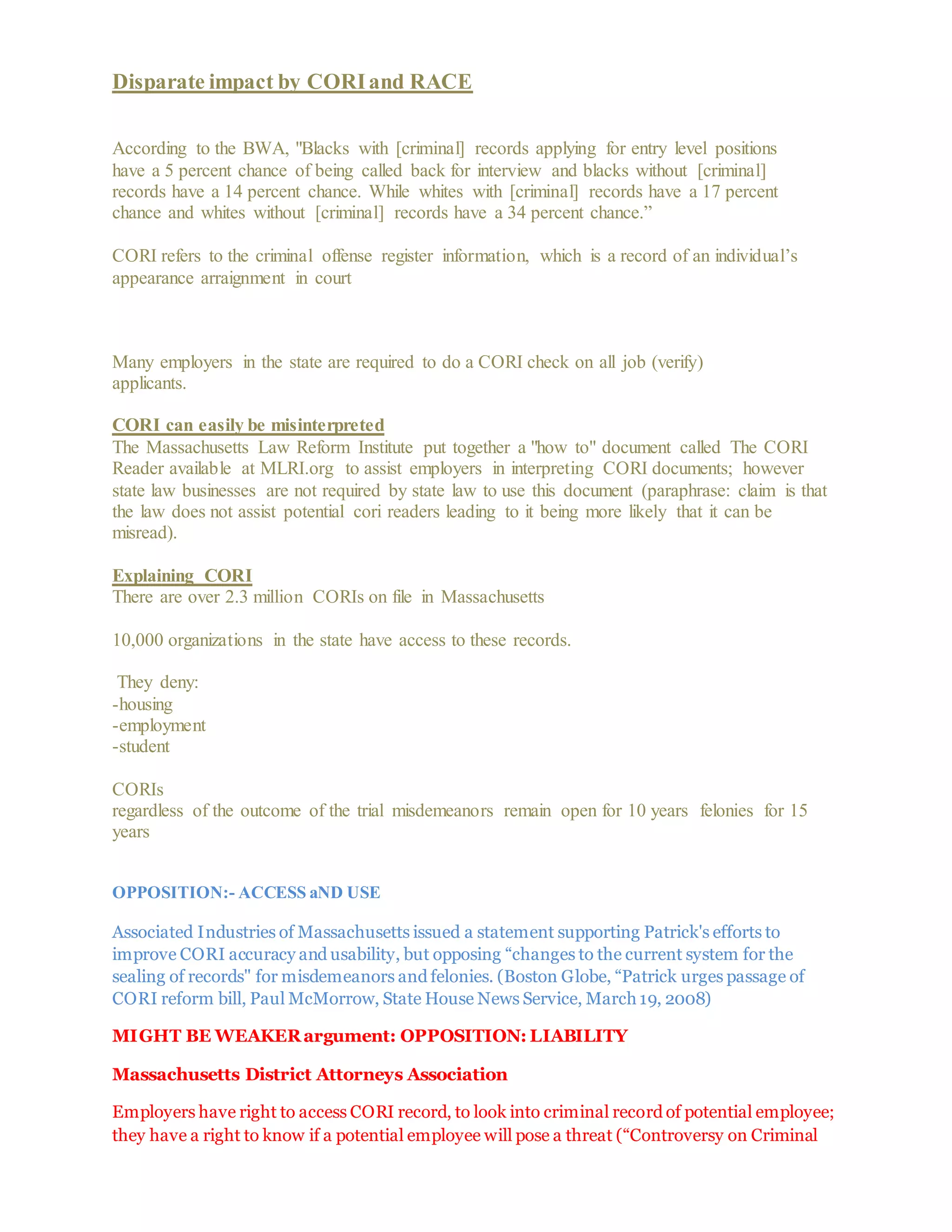 Disparate impact by CORIand RACE
According to the BWA, "Blacks with [criminal] records applying for entry level positions
have a 5 percent chance of being called back for interview and blacks without [criminal]
records have a 14 percent chance. While whites with [criminal] records have a 17 percent
chance and whites without [criminal] records have a 34 percent chance.”
CORI refers to the criminal offense register information, which is a record of an individual’s
appearance arraignment in court
Many employers in the state are required to do a CORI check on all job (verify)
applicants.
CORI can easily be misinterpreted
The Massachusetts Law Reform Institute put together a "how to" document called The CORI
Reader available at MLRI.org to assist employers in interpreting CORI documents; however
state law businesses are not required by state law to use this document (paraphrase: claim is that
the law does not assist potential cori readers leading to it being more likely that it can be
misread).
Explaining CORI
There are over 2.3 million CORIs on file in Massachusetts
10,000 organizations in the state have access to these records.
They deny:
-housing
-employment
-student
CORIs
regardless of the outcome of the trial misdemeanors remain open for 10 years felonies for 15
years
OPPOSITION:- ACCESS aND USE
Associated Industries of Massachusetts issued a statement supporting Patrick's efforts to
improve CORI accuracy and usability, but opposing “changes to the current system for the
sealing of records" for misdemeanors and felonies. (Boston Globe, “Patrick urges passage of
CORI reform bill, Paul McMorrow, State House News Service, March 19, 2008)
MIGHT BE WEAKERargument: OPPOSITION: LIABILITY
Massachusetts District Attorneys Association
Employers have right to access CORI record, to look into criminal record of potential employee;
they have a right to know if a potential employee will pose a threat (“Controversy on Criminal
 