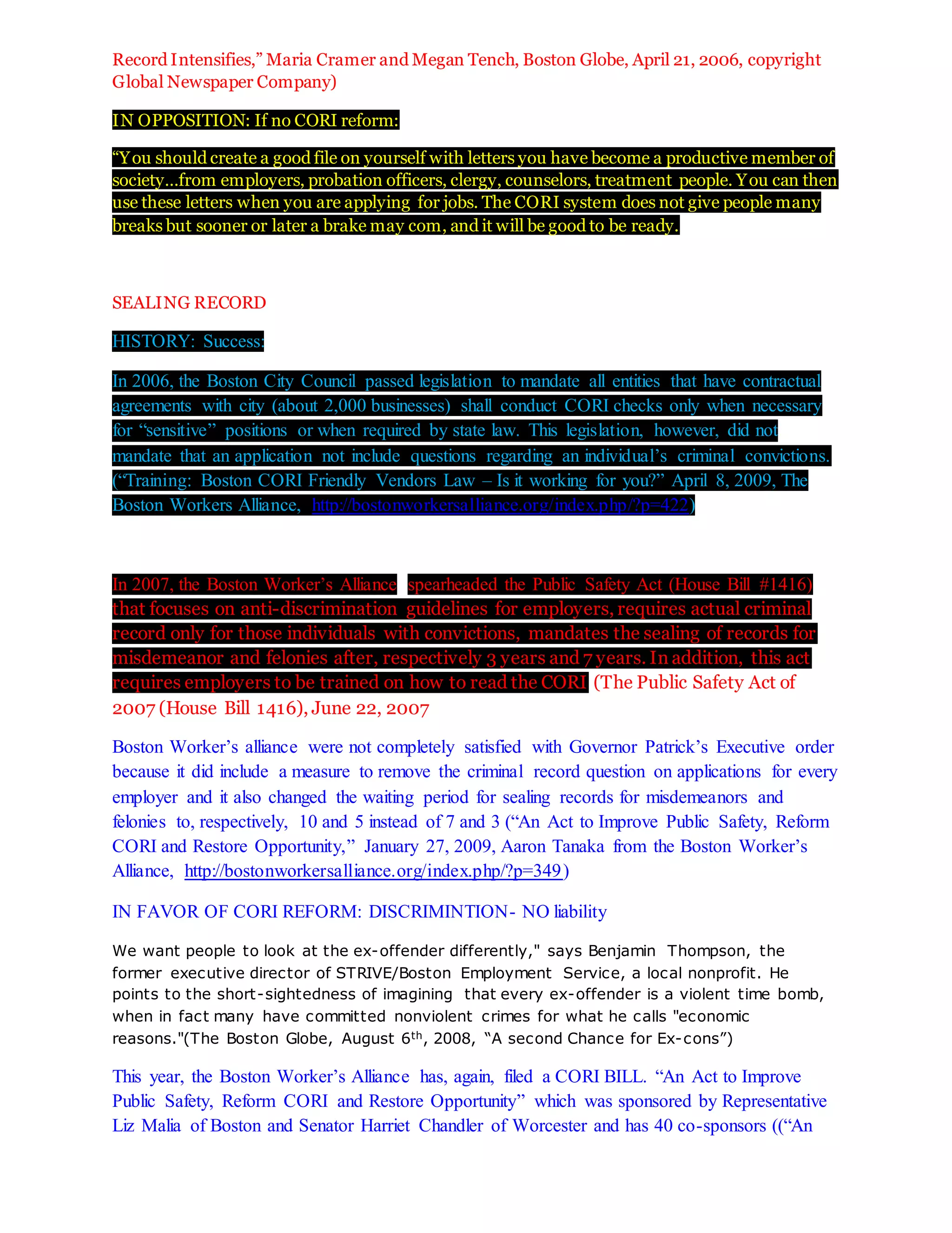 Record Intensifies,” Maria Cramer and Megan Tench, Boston Globe, April 21, 2006, copyright
Global Newspaper Company)
IN OPPOSITION: If no CORI reform:
“You should create a good file on yourself with letters you have become a productive member of
society…from employers, probation officers, clergy, counselors, treatment people. You can then
use these letters when you are applying for jobs. The CORI system does not give people many
breaks but sooner or later a brake may com, and it will be good to be ready.
SEALING RECORD
HISTORY: Success:
In 2006, the Boston City Council passed legislation to mandate all entities that have contractual
agreements with city (about 2,000 businesses) shall conduct CORI checks only when necessary
for “sensitive” positions or when required by state law. This legislation, however, did not
mandate that an application not include questions regarding an individual’s criminal convictions.
(“Training: Boston CORI Friendly Vendors Law – Is it working for you?” April 8, 2009, The
Boston Workers Alliance, http://bostonworkersalliance.org/index.php/?p=422)
In 2007, the Boston Worker’s Alliance spearheaded the Public Safety Act (House Bill #1416)
that focuses on anti-discrimination guidelines for employers, requires actual criminal
record only for those individuals with convictions, mandates the sealing of records for
misdemeanor and felonies after, respectively 3 years and 7 years. In addition, this act
requires employers to be trained on how to read the CORI (The Public Safety Act of
2007 (House Bill 1416), June 22, 2007
Boston Worker’s alliance were not completely satisfied with Governor Patrick’s Executive order
because it did include a measure to remove the criminal record question on applications for every
employer and it also changed the waiting period for sealing records for misdemeanors and
felonies to, respectively, 10 and 5 instead of 7 and 3 (“An Act to Improve Public Safety, Reform
CORI and Restore Opportunity,” January 27, 2009, Aaron Tanaka from the Boston Worker’s
Alliance, http://bostonworkersalliance.org/index.php/?p=349)
IN FAVOR OF CORI REFORM: DISCRIMINTION- NO liability
We want people to look at the ex-offender differently," says Benjamin Thompson, the
former executive director of STRIVE/Boston Employment Service, a local nonprofit. He
points to the short-sightedness of imagining that every ex-offender is a violent time bomb,
when in fact many have committed nonviolent crimes for what he calls "economic
reasons."(The Boston Globe, August 6th, 2008, “A second Chance for Ex-cons”)
This year, the Boston Worker’s Alliance has, again, filed a CORI BILL. “An Act to Improve
Public Safety, Reform CORI and Restore Opportunity” which was sponsored by Representative
Liz Malia of Boston and Senator Harriet Chandler of Worcester and has 40 co-sponsors ((“An
 