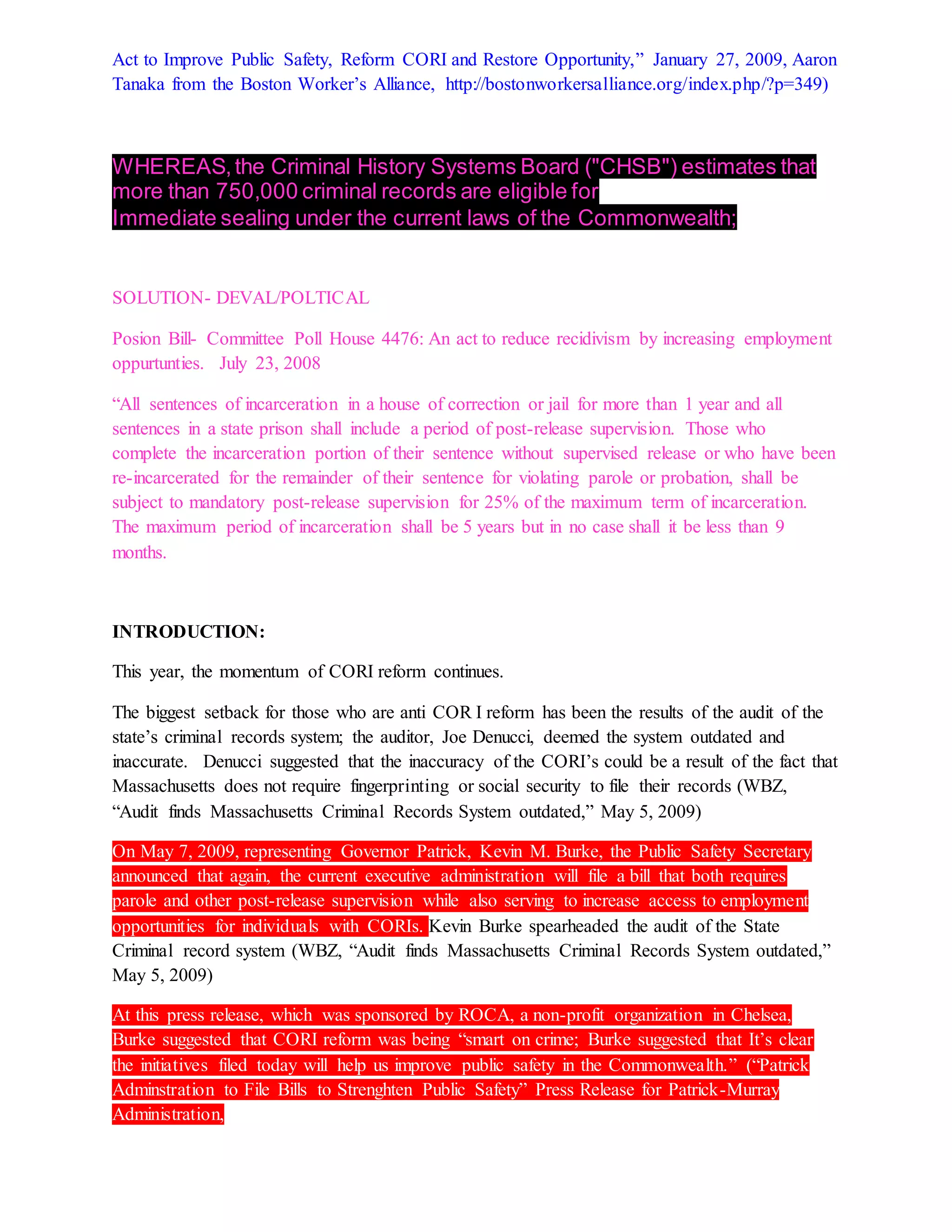 Act to Improve Public Safety, Reform CORI and Restore Opportunity,” January 27, 2009, Aaron
Tanaka from the Boston Worker’s Alliance, http://bostonworkersalliance.org/index.php/?p=349)
WHEREAS,the Criminal History Systems Board ("CHSB") estimates that
more than 750,000 criminal records are eligible for
Immediate sealing under the current laws of the Commonwealth;
SOLUTION- DEVAL/POLTICAL
Posion Bill- Committee Poll House 4476: An act to reduce recidivism by increasing employment
oppurtunties. July 23, 2008
“All sentences of incarceration in a house of correction or jail for more than 1 year and all
sentences in a state prison shall include a period of post-release supervision. Those who
complete the incarceration portion of their sentence without supervised release or who have been
re-incarcerated for the remainder of their sentence for violating parole or probation, shall be
subject to mandatory post-release supervision for 25% of the maximum term of incarceration.
The maximum period of incarceration shall be 5 years but in no case shall it be less than 9
months.
INTRODUCTION:
This year, the momentum of CORI reform continues.
The biggest setback for those who are anti COR I reform has been the results of the audit of the
state’s criminal records system; the auditor, Joe Denucci, deemed the system outdated and
inaccurate. Denucci suggested that the inaccuracy of the CORI’s could be a result of the fact that
Massachusetts does not require fingerprinting or social security to file their records (WBZ,
“Audit finds Massachusetts Criminal Records System outdated,” May 5, 2009)
On May 7, 2009, representing Governor Patrick, Kevin M. Burke, the Public Safety Secretary
announced that again, the current executive administration will file a bill that both requires
parole and other post-release supervision while also serving to increase access to employment
opportunities for individuals with CORIs. Kevin Burke spearheaded the audit of the State
Criminal record system (WBZ, “Audit finds Massachusetts Criminal Records System outdated,”
May 5, 2009)
At this press release, which was sponsored by ROCA, a non-profit organization in Chelsea,
Burke suggested that CORI reform was being “smart on crime; Burke suggested that It’s clear
the initiatives filed today will help us improve public safety in the Commonwealth.” (“Patrick
Adminstration to File Bills to Strenghten Public Safety” Press Release for Patrick-Murray
Administration,
 