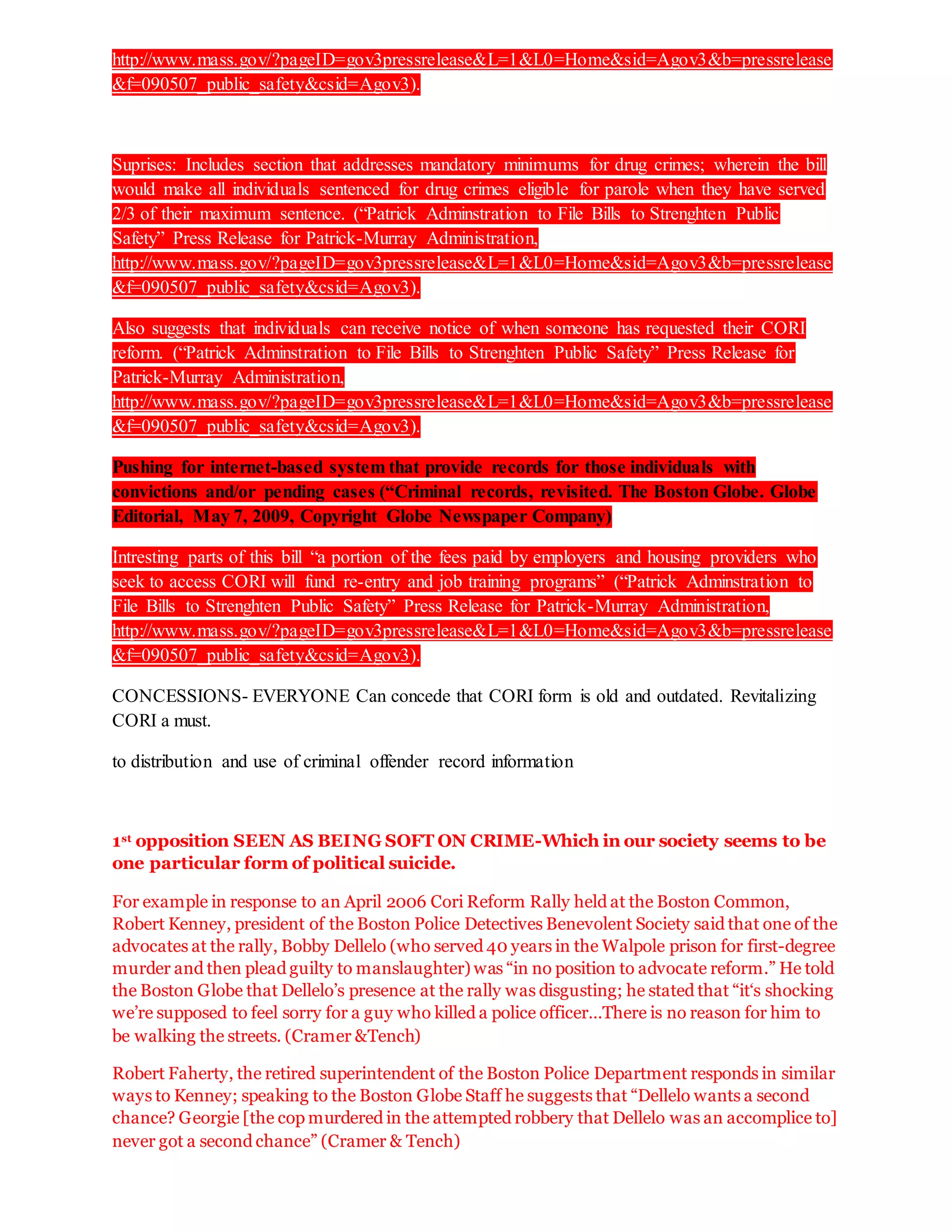http://www.mass.gov/?pageID=gov3pressrelease&L=1&L0=Home&sid=Agov3&b=pressrelease
&f=090507_public_safety&csid=Agov3).
Suprises: Includes section that addresses mandatory minimums for drug crimes; wherein the bill
would make all individuals sentenced for drug crimes eligible for parole when they have served
2/3 of their maximum sentence. (“Patrick Adminstration to File Bills to Strenghten Public
Safety” Press Release for Patrick-Murray Administration,
http://www.mass.gov/?pageID=gov3pressrelease&L=1&L0=Home&sid=Agov3&b=pressrelease
&f=090507_public_safety&csid=Agov3).
Also suggests that individuals can receive notice of when someone has requested their CORI
reform. (“Patrick Adminstration to File Bills to Strenghten Public Safety” Press Release for
Patrick-Murray Administration,
http://www.mass.gov/?pageID=gov3pressrelease&L=1&L0=Home&sid=Agov3&b=pressrelease
&f=090507_public_safety&csid=Agov3).
Pushing for internet-based system that provide records for those individuals with
convictions and/or pending cases (“Criminal records, revisited. The Boston Globe. Globe
Editorial, May 7, 2009, Copyright Globe Newspaper Company)
Intresting parts of this bill “a portion of the fees paid by employers and housing providers who
seek to access CORI will fund re-entry and job training programs” (“Patrick Adminstration to
File Bills to Strenghten Public Safety” Press Release for Patrick-Murray Administration,
http://www.mass.gov/?pageID=gov3pressrelease&L=1&L0=Home&sid=Agov3&b=pressrelease
&f=090507_public_safety&csid=Agov3).
CONCESSIONS- EVERYONE Can concede that CORI form is old and outdated. Revitalizing
CORI a must.
to distribution and use of criminal offender record information
1st opposition SEEN AS BEING SOFT ON CRIME-Which in our society seems to be
one particular form of political suicide.
For example in response to an April 2006 Cori Reform Rally held at the Boston Common,
Robert Kenney, president of the Boston Police Detectives Benevolent Society said that one of the
advocates at the rally, Bobby Dellelo (who served 40 years in the Walpole prison for first-degree
murder and then plead guilty to manslaughter) was “in no position to advocate reform.” He told
the Boston Globe that Dellelo’s presence at the rally was disgusting; he stated that “it‘s shocking
we’re supposed to feel sorry for a guy who killed a police officer…There is no reason for him to
be walking the streets. (Cramer &Tench)
Robert Faherty, the retired superintendent of the Boston Police Department responds in similar
ways to Kenney; speaking to the Boston Globe Staff he suggests that “Dellelo wants a second
chance? Georgie [the cop murdered in the attempted robbery that Dellelo was an accomplice to]
never got a second chance” (Cramer & Tench)
 