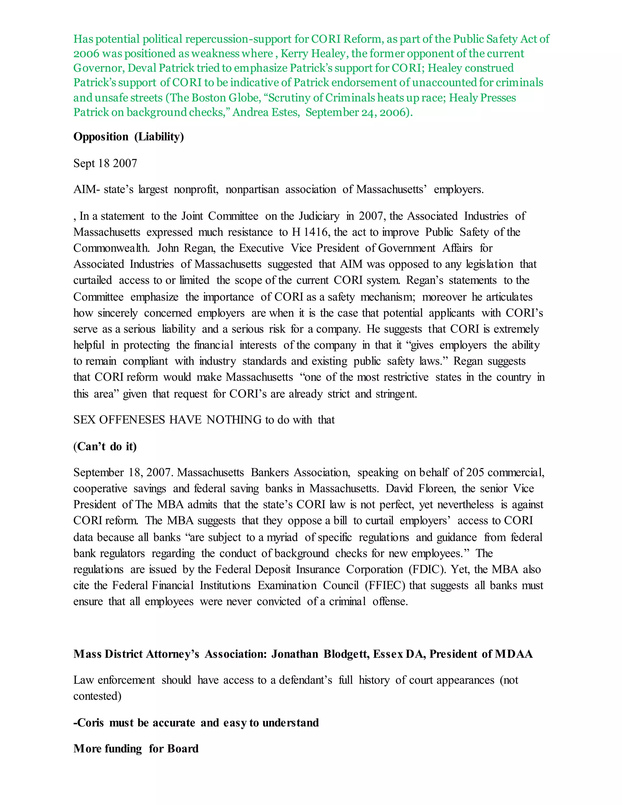 Has potential political repercussion-support for CORI Reform, as part of the Public Safety Act of
2006 was positioned as weakness where , Kerry Healey, the former opponent of the current
Governor, Deval Patrick tried to emphasize Patrick’s support for CORI; Healey construed
Patrick’s support of CORI to be indicative of Patrick endorsement of unaccounted for criminals
and unsafe streets (The Boston Globe, “Scrutiny of Criminals heats up race; Healy Presses
Patrick on background checks,” Andrea Estes, September 24, 2006).
Opposition (Liability)
Sept 18 2007
AIM- state’s largest nonprofit, nonpartisan association of Massachusetts’ employers.
, In a statement to the Joint Committee on the Judiciary in 2007, the Associated Industries of
Massachusetts expressed much resistance to H 1416, the act to improve Public Safety of the
Commonwealth. John Regan, the Executive Vice President of Government Affairs for
Associated Industries of Massachusetts suggested that AIM was opposed to any legislation that
curtailed access to or limited the scope of the current CORI system. Regan’s statements to the
Committee emphasize the importance of CORI as a safety mechanism; moreover he articulates
how sincerely concerned employers are when it is the case that potential applicants with CORI’s
serve as a serious liability and a serious risk for a company. He suggests that CORI is extremely
helpful in protecting the financial interests of the company in that it “gives employers the ability
to remain compliant with industry standards and existing public safety laws.” Regan suggests
that CORI reform would make Massachusetts “one of the most restrictive states in the country in
this area” given that request for CORI’s are already strict and stringent.
SEX OFFENESES HAVE NOTHING to do with that
(Can’t do it)
September 18, 2007. Massachusetts Bankers Association, speaking on behalf of 205 commercial,
cooperative savings and federal saving banks in Massachusetts. David Floreen, the senior Vice
President of The MBA admits that the state’s CORI law is not perfect, yet nevertheless is against
CORI reform. The MBA suggests that they oppose a bill to curtail employers’ access to CORI
data because all banks “are subject to a myriad of specific regulations and guidance from federal
bank regulators regarding the conduct of background checks for new employees.” The
regulations are issued by the Federal Deposit Insurance Corporation (FDIC). Yet, the MBA also
cite the Federal Financial Institutions Examination Council (FFIEC) that suggests all banks must
ensure that all employees were never convicted of a criminal offense.
Mass District Attorney’s Association: Jonathan Blodgett, Essex DA, President of MDAA
Law enforcement should have access to a defendant’s full history of court appearances (not
contested)
-Coris must be accurate and easy to understand
More funding for Board
 