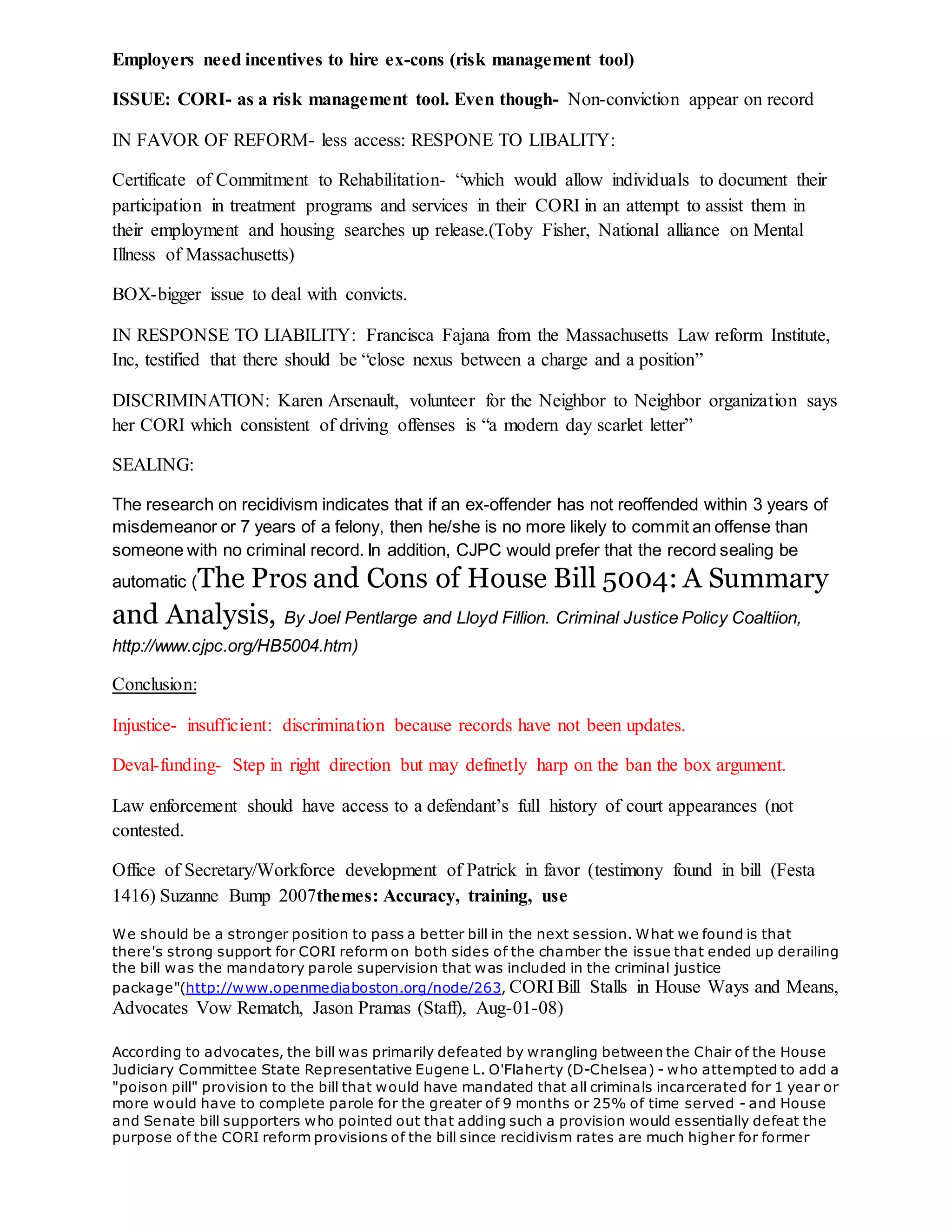 Employers need incentives to hire ex-cons (risk management tool)
ISSUE: CORI- as a risk management tool. Even though- Non-conviction appear on record
IN FAVOR OF REFORM- less access: RESPONE TO LIBALITY:
Certificate of Commitment to Rehabilitation- “which would allow individuals to document their
participation in treatment programs and services in their CORI in an attempt to assist them in
their employment and housing searches up release.(Toby Fisher, National alliance on Mental
Illness of Massachusetts)
BOX-bigger issue to deal with convicts.
IN RESPONSE TO LIABILITY: Francisca Fajana from the Massachusetts Law reform Institute,
Inc, testified that there should be “close nexus between a charge and a position”
DISCRIMINATION: Karen Arsenault, volunteer for the Neighbor to Neighbor organization says
her CORI which consistent of driving offenses is “a modern day scarlet letter”
SEALING:
The research on recidivism indicates that if an ex-offender has not reoffended within 3 years of
misdemeanor or 7 years of a felony, then he/she is no more likely to commit an offense than
someone with no criminal record. In addition, CJPC would prefer that the record sealing be
automatic (The Pros and Cons of House Bill 5004: A Summary
and Analysis, By Joel Pentlarge and Lloyd Fillion. Criminal Justice Policy Coaltiion,
http://www.cjpc.org/HB5004.htm)
Conclusion:
Injustice- insufficient: discrimination because records have not been updates.
Deval-funding- Step in right direction but may definetly harp on the ban the box argument.
Law enforcement should have access to a defendant’s full history of court appearances (not
contested.
Office of Secretary/Workforce development of Patrick in favor (testimony found in bill (Festa
1416) Suzanne Bump 2007themes: Accuracy, training, use
We should be a stronger position to pass a better bill in the next session. What we found is that
there's strong support for CORI reform on both sides of the chamber the issue that ended up derailing
the bill was the mandatory parole supervision that was included in the criminal justice
package"(http://www.openmediaboston.org/node/263, CORI Bill Stalls in House Ways and Means,
Advocates Vow Rematch, Jason Pramas (Staff), Aug-01-08)
According to advocates, the bill was primarily defeated by wrangling between the Chair of the House
Judiciary Committee State Representative Eugene L. O'Flaherty (D-Chelsea) - who attempted to add a
"poison pill" provision to the bill that would have mandated that all criminals incarcerated for 1 year or
more would have to complete parole for the greater of 9 months or 25% of time served - and House
and Senate bill supporters who pointed out that adding such a provision would essentially defeat the
purpose of the CORI reform provisions of the bill since recidivism rates are much higher for former
 