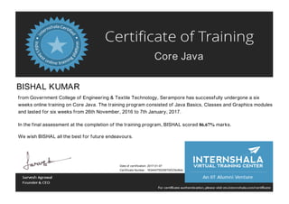 Core Java
BISHAL KUMAR
from Government College of Engineering & Textile Technology, Serampore has successfully undergone a six
weeks online training on Core Java. The training program consisted of Java Basics, Classes and Graphics modules
and lasted for six weeks from 26th November, 2016 to 7th January, 2017.
In the final assessment at the completion of the training program, BISHAL scored 86.67% marks.
We wish BISHAL all the best for future endeavours.
Date of certification: 2017-01-07
Certificate Number : 163444755258700f23b46dc
 