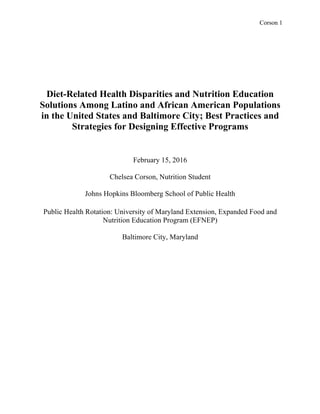 Corson 1
Diet-Related Health Disparities and Nutrition Education
Solutions Among Latino and African American Populations
in the United States and Baltimore City; Best Practices and
Strategies for Designing Effective Programs
February 15, 2016
Chelsea Corson, Nutrition Student
Johns Hopkins Bloomberg School of Public Health
Public Health Rotation: University of Maryland Extension, Expanded Food and
Nutrition Education Program (EFNEP)
Baltimore City, Maryland
 