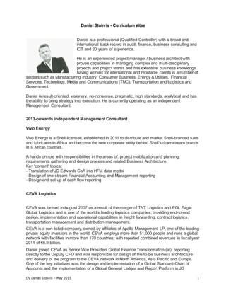 CV Daniel Stokvis – May 2015 1
Daniel Stokvis - Curriculum Vitae
Daniel is a professional (Qualified Controller) with a broad and
international track record in audit, finance, business consulting and
ICT and 20 years of experience.
He is an experienced project manager / business architect with
proven capabilities in managing complex and multi-disciplinary
projects and project teams and has extensive business knowledge
having worked for international and reputable clients in a number of
sectors such as Manufacturing Industry, Consumer Business, Energy & Utilities, Financial
Services, Technology, Media and Communications (TMC), Transportation and Logistics and
Government.
Daniel is result-oriented, visionary, no-nonsense, pragmatic, high standards, analytical and has
the ability to bring strategy into execution. He is currently operating as an independent
Management Consultant.
2013-onwards independent Management Consultant
Vivo Energy
Vivo Energy is a Shell licensee, established in 2011 to distribute and market Shell-branded fuels
and lubricants in Africa and become the new corporate entity behind Shell’s downstream brands
in16 African countries.
A hands on role with responsibilities in the areas of: project mobilization and planning,
requirements gathering and design process and related Business Architecture.
Key 'content' topics:
- Translation of JD Edwards CoA into HFM data model
- Design of one stream Financial Accounting and Management reporting
- Design and set-up of cash flow reporting
CEVA Logistics
CEVA was formed in August 2007 as a result of the merger of TNT Logistics and EGL Eagle
Global Logistics and is one of the world’s leading logistics companies, providing end-to-end
design, implementation and operational capabilities in freight forwarding, contract logistics,
transportation management and distribution management.
CEVA is a non-listed company, owned by affiliates of Apollo Management LP, one of the leading
private equity investors in the world. CEVA employs more than 51,000 people and runs a global
network with facilities in more than 170 countries, with reported combined revenues in fiscal year
2011 of €6.9 billion.
Daniel joined CEVA as Senior Vice President Global Finance Transformation (ai), reporting
directly to the Deputy CFO and was responsible for design of the to-be business architecture
and delivery of the program to the CEVA network in North America, Asia Pacific and Europe.
One of the key initiatives was the design and implementation of a Global Standard Chart of
Accounts and the implementation of a Global General Ledger and Report Platform in JD
 