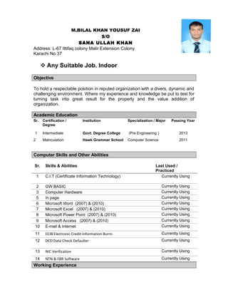 M.BILAL KHAN YOUSUF ZAI
S/O
SANA ULLAH KHAN
Address: L-67 Ittifaq colony Malir Extension Colony
Karachi No 37
 Any Suitable Job. Indoor
Objective
To hold a respectable position in reputed organization with a divers, dynamic and
challenging environment. Where my experience and knowledge be put to test for
turning task into great result for the properly and the value addition of
organization.
Academic Education
Sr. Certification /
Degree
Institution Specialization / Major Passing Year
1 Intermediate Govt. Degree College (Pre Engineering ) 2013
2 Matriculation Hawk Grammar School Computer Science 2011
Computer Skills and Other Abilities
Sr. Skills & Abilities Last Used /
Practiced
1 C.I.T (Certificate Information Technology) Currently Using
2 GW BASIC Currently Using
3 Computer Hardware Currently Using
5 In page Currently Using
6 Microsoft Word (2007) & (2010) Currently Using
7 Microsoft Excel (2007) & (2010) Currently Using
8 Microsoft Power Point (2007) & (2010) Currently Using
9 Microsoft Access (2007) & (2010) Currently Using
10 E-mail & Internet Currently Using
11 ECIB Electronic Credit Information Burro Currently Using
12 DCD Data Check Defaulter Currently Using
13 NIC Verification Currently Using
14 NTN & FBR Software Currently Using
Working Experience
 