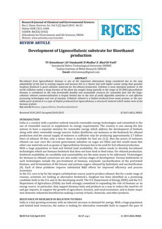 RJCES Vol 3 [2] April 2015 46 | P a g e © 2015 AELS, INDIA
RREEVVIIEEWW AARRTTIICCLLEE
Development of Lignocellulosic substrate for Bioethanol
production
TV Kotasthane1,AV Umakanth2,P.Madhu2,V .Bhat2JV Patil2
1 Jawaharlal Nehru Technological University 500085
2 Indian Institute of Millet Research 500030
Email: vilol.tanmay@gmail.com
ABSTRACT
Bio-ethanol from lignocellulosic biomass is one of the important alternatives being considered due to the easy
adaptability of this fuel to existing engines and because this is a cleaner fuel with higher octane rating than gasoline
Sorghum feedstock is good cellulosic substrate for bio-ethanol production. Cellulose is most abundant polymer in the
world .Cellulose makes a large fraction of the plant dry weight, being typically in the range of 35-50%.Lignocellulosic
biomass is considered as the only foreseeable feasible and sustainable resource for renewable fuel; but the lingo-
cellulosic ethanol commercialization is largely limited due to the lack of easily digestible substrate or cost effective
processing technologies and cost of enzymes. Cellulosic ethanol is a biofuel produced from wood, grasses, or the non-
edible parts of plants.It is a type of biofuel produced from lignocelluloses, a structural material which makes most of the
biomass of plant.
Key words:Biomass ,Lignocellulose, bioethanol,feedstock
Received 10.01.2015 Accepted 20.03.2015 © 2015 AELS, INDIA
INTRODUCTION
India is a country with a positive outlook towards renewable energy technologies and committed to the
use of renewable sources to supplement its energy requirements. The country is one among the few
nations to have a separate ministry for renewable energy which address the development of biofuels
along with other renewable energy sources. Indian distilleries use molasses as the feedstock for ethanol
production and the annual supply of molasses is sufficient only for producing approximately 2.7 billion
liters of ethanol. Of this, only a minor share is available for fuel use [1,2]. Also the prices of molasses
ethanol can soar once the current government subsidies on sugar are lifted and this would mean that
other raw materials such as grains or lignocellulosic biomass has to be used for fuel ethanol production.
With a huge population to feed and limited land availability, the nation needs to develop bio-ethanol
technologies which use biomass feedstock that does not have food or feed value. For ethanol production;
feedstock availability, its variability and sustainability are the main issues to be addressed. Technologies
for biomass to ethanol conversion are also under various stages of development. Various bottlenecks in
such technologies include the pre-treatment of biomass, enzymatic saccharification of the pretreated
biomass, and fermentation of the hexose and pentose sugars released by hydrolysis and saccharification
[4]. Each of these problems requires substantial R&D efforts for improved efficiency and process
economics
In the U.S. corn is by far the largest carbohydrate source used to produce ethanol. But for a wide range of
reasons, scientists are looking at alternative feedstock’s. Sorghum has been identified as a promising
candidate both in the U.S. and in the developing world. The U.S. Department of Energy (DOE) and the U.S.
Department of Agriculture (USDA) are both strongly committed to expanding the role of biomass as an
energy source. In particular, they support biomass fuels and products as a way to reduce the need for oil
and gas imports; to support the growth of agriculture, forestry, and rural economies; and to foster major
new domestic industries biorefineries making a variety of fuels, chemicals, and other products.
RELEVANCE OF RESEARCH IN RELATION TO INDIA
India is a fast growing economy with an inherent increase in demand for energy. With a huge population
and limited land resources, the nation is looking for alternative renewable fuels to support the pace of
Research Journal of Chemical and Environmental Sciences
Res J. Chem. Environ. Sci. Vol 3 [2] April 2015: 46-51
Online ISSN 2321-1040
CODEN: RJCEA2 [USA]
©Academy for Environment and Life Sciences, INDIA
Website: www.aelsindia.com/rjces.htm
RRRJJJCCCEEESSS
 
