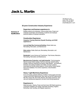 Jack L. Martin
Summary of
Qualifications
38 years Construction Industry Experience
Supervisor and foreman experience in:
Multiple projects and employees, Various project sizes, Project and
employee coordination and scheduling, Customer and employee
personal relations, Employee evaluations
Construction Experience:
Carpentry, Framing, Electrical, Drywall, Plumbing, and HVAC
experience in:
Low and High Rise Commercial Building: Shells, Build outs,
Remodeling, Renovation, and Maintenance
Strip centers: Shells, Build outs, Remodeling, Renovation, and
Maintenance.
Residential: Luxury Homes and Townhomes, Tract Homes, Mansions,
Remodeling, Renovation and Maintenance.
Manufacturing, Production, and Light Industrial: Food processing,
Machine shops, Metal coatings, Paint and chemical, Asphalt roofing
shingles, Electronic assembly and testing, Water filtration and treatment,
Extrusion and casting of plastics and metals, Conveyor systems,
Automated and remote control systems, Control wiring, Control cabinet
layout and installation, PLC & SLC experience, instrumentation
experience.
Heavy / Light Machinery Experience:
Front end loaders, Skidster’s/Bobcat, Forklifts of various types and sizes,
Tractors and all APO attachments, Ditch witch and all APO attachments,
Man lifts, Scissor lifts, Boom lifts, Backhoe, Box blade experience, lawn
care and maintenance equipment, and semi truck driving experience.
Experience in:
Metal fabrication, Glazing, Power and Hand tools, Mill Wright experience,
Landscape installation and upkeep, Rainwater harvesting, Irrigation,
Estimating, Cash handling, and Register experience.
702 Marquis Lane
Cedar Park, TX 78613
Phone: 512-467-8917
jlmartin@austin.rr.com
 